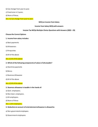 b) Can change from year to year.
c) Fixed once in 5 years.
d) None of these.
Ans: b) Can change from year to year.
MCQ on Income from Salary
Income from Salary MCQ with answers
Income Tax MCQs Multiple Choice Questions with Answers (2022 – 23)
Choose the Correct Options
1. Income from salary includes:
a) Basicpayments
b) Allowances
c) Perquisites
d) All of the above
Ans:d) All of the above
2. Whichof the followingcomponentsof salary is fullytaxable?
a) Overtime payments
b) Bonus
c) DearnessAllowance
d) All of the above
Ans:d) All of the above
3. Dearness allowance is taxable in the hands of:
a) Govt. employees.
b) Non Govt. employees.
c) All employees.
d) None of these.
Ans: c) All employees.
4. Deductionon account ofentertainmentallowance is allowedto:
a) Non-governmentemployees
b) Government employees
 