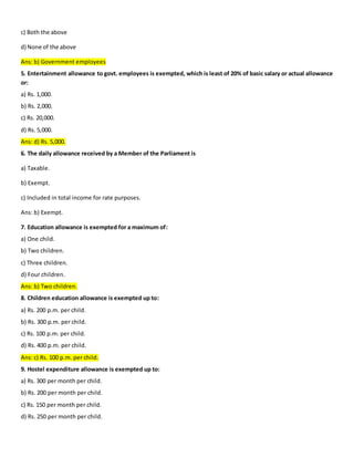 c) Both the above
d) None of the above
Ans: b) Government employees
5. Entertainment allowance to govt. employees is exempted, which is least of 20% of basic salary or actual allowance
or:
a) Rs. 1,000.
b) Rs. 2,000.
c) Rs. 20,000.
d) Rs. 5,000.
Ans: d) Rs. 5,000.
6. The daily allowance received by a Member of the Parliament is
a) Taxable.
b) Exempt.
c) Included in total income for rate purposes.
Ans: b) Exempt.
7. Education allowance is exempted for a maximum of:
a) One child.
b) Two children.
c) Three children.
d) Four children.
Ans: b) Two children.
8. Children education allowance is exempted up to:
a) Rs. 200 p.m. per child.
b) Rs. 300 p.m. per child.
c) Rs. 100 p.m. per child.
d) Rs. 400 p.m. per child.
Ans: c) Rs. 100 p.m. per child.
9. Hostel expenditure allowance is exempted up to:
a) Rs. 300 per month per child.
b) Rs. 200 per month per child.
c) Rs. 150 per month per child.
d) Rs. 250 per month per child.
 