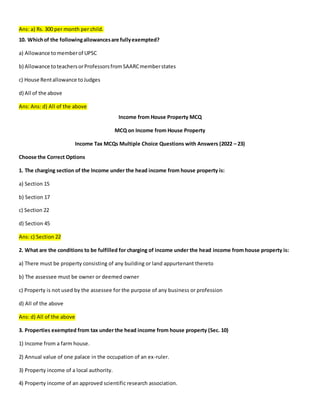 Ans: a) Rs. 300 per month per child.
10. Whichof the followingallowancesare fullyexempted?
a) Allowance tomemberof UPSC
b) Allowance toteachersorProfessorsfromSAARCmemberstates
c) House Rentallowance toJudges
d) All of the above
Ans: Ans: d) All of the above
Income from House Property MCQ
MCQ on Income from House Property
Income Tax MCQs Multiple Choice Questions with Answers (2022 – 23)
Choose the Correct Options
1. The charging section of the Income under the head income from house property is:
a) Section 15
b) Section 17
c) Section 22
d) Section 45
Ans: c) Section 22
2. What are the conditions to be fulfilled for charging of income under the head income from house property is:
a) There must be property consisting of any building or land appurtenant thereto
b) The assessee must be owner or deemed owner
c) Property is not used by the assessee for the purpose of any business or profession
d) All of the above
Ans: d) All of the above
3. Properties exempted from tax under the head income from house property (Sec. 10)
1) Income from a farm house.
2) Annual value of one palace in the occupation of an ex-ruler.
3) Property income of a local authority.
4) Property income of an approved scientific research association.
 