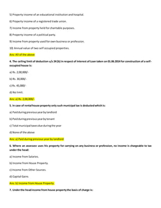 5) Property income of an educational institution and hospital.
6) Property income of a registered trade union.
7) Income from property held for charitable purposes.
8) Property income of a political party.
9) Income from property used for own business or profession.
10) Annual value of two self occupied properties.
Ans: All of the above
4. The ceiling limit of deduction u/s 24 (b) in respect of Interest of Loan taken on 01.06.2014 for construction of a self-
occupied house is:
a) Rs. 2,00,000/-
b) Rs. 30,000/-
c) Rs. 45,000/-
d) No limit.
Ans: a) Rs. 2,00,000/-
5. In case of rental house property only such municipal tax is deductedwhich is:
a) Paidduringpreviousyearbylandlord
b) Paidduringpreviousyearbytenant
c) Total municipal taxesdue duringthe year
d) None of the above
Ans: a) Paid during previous year by landlord
6. Where an assessee uses his property for carrying on any business or profession, no income is chargeable to tax
under the head:
a) Income from Salaries.
b) Income from House Property.
c) Income from Other Sources.
d) Capital Gains
Ans: b) Income from House Property.
7. Underthe headincome from house propertythe basis of charge is:
 