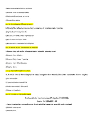 a) Rentreceivedfromhouse property
b) Annual value of house property
c) Netprofitfromhouse property
d) None of the above
Ans: b) Annual value of house property
8. Whichof the followingincomesfrom house property isnot exemptedfromtax:
a) Agricultural house property
b) House usedfor businessorprofession
c) House heldasstock intrade
d) House letout for commercial purpose
Ans: d) House let out for commercial purpose
9. Income from sub-lettingofhouse property is taxable under the head:
a) Income from Salaries.
b) Income from House Property.
c) Income from Other Sources.
d) Capital Gains
Ans: c) Income from Other Sources.
10. If annual value of the house property let out is negative then the deduction under section 24 is allowed only for:
a) All deductions
b) Standard deductions @ 30%
c) Interest on money borrowed
d) None of the above
Ans: c) Interest on money borrowed
Profits and Gains from Business and Profession (PGBP) MCQs
Income Tax MCQs 2022 – 23
1. Salary receivedby a partner from the firm in whichhe is a partner is taxable underthe head:
a) Income fromsalary.
b) Capital gains.
 