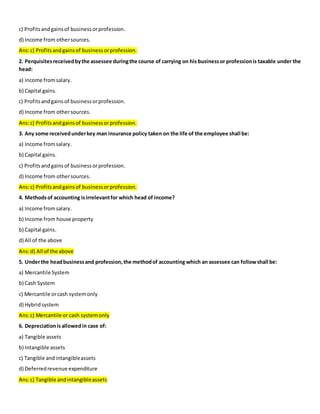 c) Profitsandgainsof businessorprofession.
d) Income from othersources.
Ans:c) Profitsandgainsof business orprofession.
2. Perquisitesreceivedbythe assessee duringthe course of carrying on his businessor professionis taxable under the
head:
a) Income fromsalary.
b) Capital gains.
c) Profitsandgainsof businessorprofession.
d) Income from othersources.
Ans:c) Profitsandgainsof businessorprofession.
3. Any some receivedunderkey man insurance policy taken on the life of the employee shall be:
a) Income fromsalary.
b) Capital gains.
c) Profitsandgainsof businessorprofession.
d) Income from othersources.
Ans:c) Profitsandgainsof businessorprofession.
4. Methodsof accounting isirrelevantfor which head of income?
a) Income fromsalary.
b) Income from house property
b) Capital gains.
d) All of the above
Ans:d) All of the above
5. Underthe headbusinessand profession,the methodof accounting which an assessee can followshall be:
a) Mercantile System
b) Cash System
c) Mercantile orcash systemonly
d) Hybridsystem
Ans:c) Mercantile or cash systemonly
6. Depreciationis allowedin case of:
a) Tangible assets
b) Intangible assets
c) Tangible andintangibleassets
d) Deferredrevenue expenditure
Ans:c) Tangible andintangibleassets
 