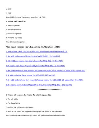 b) 1947
c) 1961
Ans: c) 1961 (Income Tax Act was passed on 1-4-1961)
5. Income tax is treated as:
a) Direct expenses
b) Indirect expenses
c) Business expenses
d) Personal expenses
Ans: d) Personal expenses
Also Read: Income Tax Chapterwise MCQs (2022 - 2023)
1. 700+ Income Tax MCQs 2022-23 [Free PDF], Income Tax Laws and Practice MCQs
2. 50+ MCQ on Residential Status, Income Tax MCQs 2022 - 23 [Free PDF]
3. 100+ MCQs on Income From Salary, Income Tax MCQs 2022 - 23 [Free PDF]
4. 50 Income from House Property MCQ, Income Tax MCQs 2022 - 23 [Free PDF]
5. 50+ Profits and Gains from Business and Profession (PGBP) MCQs, Income Tax MCQs 2022 - 23 [Free PDF]
6. 50 MCQ on Capital Gains, Income Tax MCQs 2022 - 23 [Free PDF]
7. 30+ MCQ on Set off and Carry forward of Losses, Income Tax MCQs 2022 - 23, Master Chart [Free PDF]
8. 25+ Income Tax Deductions MCQs (80C to 80 U), Income Tax MCQs 2022 – 23 [Free PDF]
**********************
6. Finance bill becomes the Finance Act when it is passed by:
a) The Lok Sabha
b) The Rajya Sabha
c) Both by Lok Sabha and Rajya Sabha
d) Both by Lok Sabha and Rajya Sabha and given the assent of the President
Ans: d) Both by Lok Sabha and Rajya Sabha and given the assent of the President
 