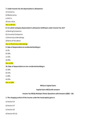 7. UnderIncome Tax Act depreciationis allowedon:
a) Costprice.
b) Market price.
c) W D V.
d) Face value.
Ans:c) W D V.
8. For which company depreciationisallowedon SLM basis under Income Tax Act?
a) BankingCompanies
b) Insurance Companies
c) Electricityundertakings
d) None of the above
Ans:c) Electricityundertakings
9. Rate of depreciationonresidential buildingis:
a) 5%.
b) 10%.
c) 15%.
d) 20%.
Ans:a) 5%.
10. Rate of depreciationon non-residential buildingis:
a) 10%.
b) 15%.
c) 20%.
d) 25%.
Ans:a) 10%.
MCQ on Capital Gains
Capital Gains MCQ with answers
Income Tax MCQs Multiple Choice Questions with Answers (2022 – 23)
1. The charging sectionof the income underthe headcapital gainsis:
a) Section15
b) Section17
c) Section10
d) Section45 (1)
 
