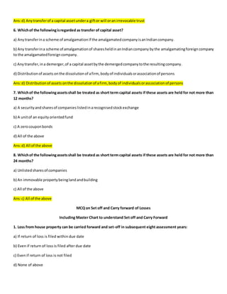 Ans:d) Anytransferof a capital assetundera giftor will oran irrevocable trust
6. Whichof the followingisregarded as transfer of capital asset?
a) Anytransferina scheme of amalgamationif the amalgamatedcompanyisanIndiancompany.
b) Any transferina scheme of amalgamationof sharesheldinanIndiancompany bythe amalgamatingforeigncompany
to the amalgamatedforeigncompany.
c) Anytransfer,ina demerger,of a capital assetbythe demergedcompanytothe resultingcompany.
d) Distributionof assets onthe dissolutionof afirm, bodyof individualsorassociationof persons
Ans:d) Distributionof assets onthe dissolutionof afirm, bodyof individualsorassociationof persons
7. Whichof the followingassetsshall be treated as short term capital assets if these assets are held for not more than
12 months?
a) A securityandsharesof companieslistedinarecognisedstockexchange
b) A unitof an equity orientedfund
c) A zerocouponbonds
d) All of the above
Ans:d) All of the above
8. Whichof the followingassetsshall be treated as short term capital assets if these assets are held for not more than
24 months?
a) Unlistedsharesof companies
b) An immovable propertybeinglandandbuilding
c) All of the above
Ans:c) All of the above
MCQ on Set off and Carry forward of Losses
Including Master Chart to understand Set off and Carry Forward
1. Loss from house property can be carried forward and set-off in subsequent eight assessment years:
a) If return of loss is filed within due date
b) Even if return of loss is filed after due date
c) Even if return of loss is not filed
d) None of above
 