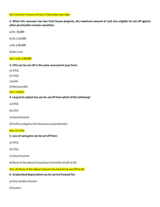 Ans: b) Even if return of loss is filed after due date
2. When the assessee has loss from house property, the maximum amount of such loss eligible for set off against
other permissible incomes would be:
a) Rs. 30,000
b) Rs.1,50,000
c) Rs.2,00,000
d) No Limit
Ans: c) Rs.2,00,000
3. STCL can be set off in the same assessment year from:
a) STCG.
b) LTCG.
c) both.
d) Not possible.
Ans: c) both.
4. Long term capital losscan be setoff from which ofthe following?
a) STCG
b) LTCG
c) Casual Income
d) Profitsandgains frombusinessandprofession
Ans: b) LTCG
5. Loss of card game can be set off from:
a) STCG
b) LTCG
c) Casual Income
d) None of the above (Casual lossCannotbe setoff at all)
Ans: d) None of the above (Casual loss Cannot be set off at all)
6. Unabsorbeddepreciationcan be carried forward for:
a) Any numberof years
b) 8 years
 