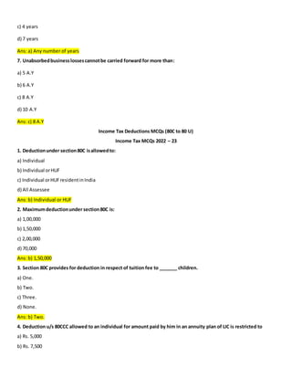 c) 4 years
d) 7 years
Ans: a) Any number of years
7. Unabsorbedbusinesslossescannotbe carried forward for more than:
a) 5 A.Y
b) 6 A.Y
c) 8 A.Y
d) 10 A.Y
Ans: c) 8 A.Y
Income Tax Deductions MCQs (80C to 80 U)
Income Tax MCQs 2022 – 23
1. Deductionunder section80C isallowedto:
a) Individual
b) Individual orHUF
c) Individual orHUFresidentinIndia
d) All Assessee
Ans: b) Individual or HUF
2. Maximumdeductionunder section80C is:
a) 1,00,000
b) 1,50,000
c) 2,00,000
d) 70,000
Ans: b) 1,50,000
3. Section 80C provides for deduction in respect of tuition fee to _______ children.
a) One.
b) Two.
c) Three.
d) None.
Ans: b) Two.
4. Deduction u/s 80CCC allowed to an individual for amount paid by him in an annuity plan of LIC is restricted to
a) Rs. 5,000
b) Rs. 7,500
 