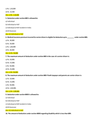 c) Rs. 1,50,000
d) Rs. 12,500
Ans: c) Rs. 1,50,000
5. Deductionunder section80D is allowedto:
a) Individual
b) Individual orHUF
c) Individual orHUFresidentinIndia
d) All Assessee
Ans: b) Individual or HUF
6. Medical insurance premiumincurred for seniorcitizenis eligible fordeductionupto ________ under section80D.
a) Rs. 30,000
b) Rs. 50,000
c) Rs. 1,00,000
d) Rs. 60,000
Ans: b) Rs. 50,000
7. The maximum amount of deduction under section 80D in the case of a senior citizen is:
a) Rs: 10,000.
b) Rs: 15,000.
c) Rs: 50,000.
d) Rs: 25,000.
Ans: c) Rs: 50,000.
8. The maximum amount of deduction under section 80D if both taxpayer and parents are senior citizen is:
a) Rs: 10,000.
b) Rs: 15,000.
c) Rs: 50,000.
d) Rs: 1,00,000.
Ans: c) Rs: 1,00,000.
9. Deductionunder section80DD is allowedto:
a) Individual
b) Individual orHUF
c) Individual orHUFresidentinIndia
d) All Assessee
Ans: b) Individual or HUF
10. The amount of deduction under section 80DD regarding disability which is less than 80%
 