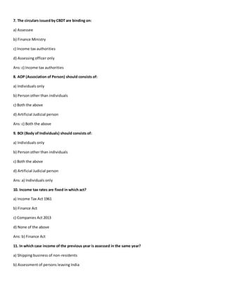 7. The circulars issued by CBDT are binding on:
a) Assessee
b) Finance Ministry
c) Income tax authorities
d) Assessing officer only
Ans: c) Income tax authorities
8. AOP (Association of Person) should consists of:
a) Individuals only
b) Person other than individuals
c) Both the above
d) Artificial Judicial person
Ans: c) Both the above
9. BOI (Body of Individuals) should consists of:
a) Individuals only
b) Person other than individuals
c) Both the above
d) Artificial Judicial person
Ans: a) Individuals only
10. Income tax rates are fixed in which act?
a) Income Tax Act 1961
b) Finance Act
c) Companies Act 2013
d) None of the above
Ans: b) Finance Act
11. In which case income of the previous year is assessed in the same year?
a) Shipping business of non-residents
b) Assessment of persons leaving India
 
