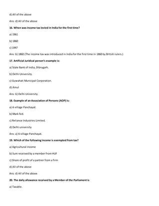 d) All of the above
Ans: d) All of the above
16. When was income tax levied in India for the first time?
a) 1961
b) 1860
c) 1947
Ans: b) 1860 (The income tax was introduced in India for the first time in 1860 by British rulers.)
17. Artificial Juridical person’s example is:
a) State Bank of India, Dibrugarh.
b) Delhi University.
c) Guwahati Municipal Corporation.
d) Amul
Ans: b) Delhi University.
18. Example of an Association of Persons (AOP) is:
a) A village Panchayat.
b) Mark fed.
c) Reliance Industries Limited.
d) Delhi university
Ans: a) A village Panchayat.
19. Which of the following income is exempted from tax?
a) Agricultural income
b) Sum received by a member from HUF
c) Share of profit of a partner from a firm
d) All of the above
Ans: d) All of the above
20. The daily allowance received by a Member of the Parliament is
a) Taxable.
 