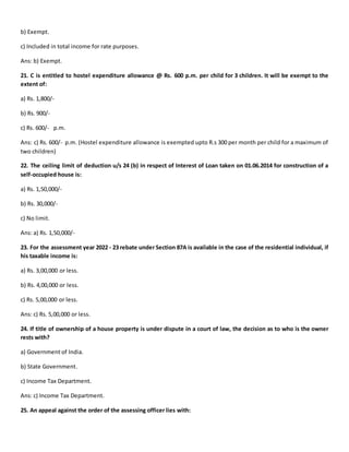 b) Exempt.
c) Included in total income for rate purposes.
Ans: b) Exempt.
21. C is entitled to hostel expenditure allowance @ Rs. 600 p.m. per child for 3 children. It will be exempt to the
extent of:
a) Rs. 1,800/-
b) Rs. 900/-
c) Rs. 600/- p.m.
Ans: c) Rs. 600/- p.m. (Hostel expenditure allowance is exempted upto R.s 300 per month per child for a maximum of
two children)
22. The ceiling limit of deduction u/s 24 (b) in respect of Interest of Loan taken on 01.06.2014 for construction of a
self-occupied house is:
a) Rs. 1,50,000/-
b) Rs. 30,000/-
c) No limit.
Ans: a) Rs. 1,50,000/-
23. For the assessment year 2022 - 23 rebate under Section 87A is available in the case of the residential individual, if
his taxable income is:
a) Rs. 3,00,000 or less.
b) Rs. 4,00,000 or less.
c) Rs. 5,00,000 or less.
Ans: c) Rs. 5,00,000 or less.
24. If title of ownership of a house property is under dispute in a court of law, the decision as to who is the owner
rests with?
a) Government of India.
b) State Government.
c) Income Tax Department.
Ans: c) Income Tax Department.
25. An appeal against the order of the assessing officer lies with:
 
