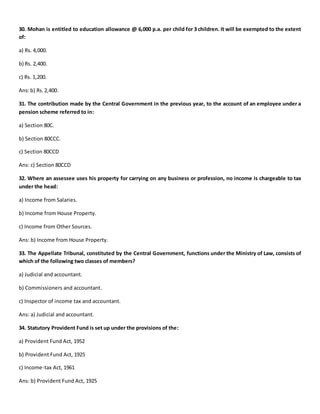 30. Mohan is entitled to education allowance @ 6,000 p.a. per child for 3 children. It will be exempted to the extent
of:
a) Rs. 4,000.
b) Rs. 2,400.
c) Rs. 1,200.
Ans:b) Rs.2,400.
31. The contribution made by the Central Government in the previous year, to the account of an employee under a
pension scheme referred to in:
a) Section 80C.
b) Section 80CCC.
c) Section 80CCD
Ans: c) Section 80CCD
32. Where an assessee uses his property for carrying on any business or profession, no income is chargeable to tax
under the head:
a) Income from Salaries.
b) Income from House Property.
c) Income from Other Sources.
Ans: b) Income from House Property.
33. The Appellate Tribunal, constituted by the Central Government, functions under the Ministry of Law, consists of
which of the following two classes of members?
a) Judicial and accountant.
b) Commissioners and accountant.
c) Inspector of income tax and accountant.
Ans: a) Judicial and accountant.
34. Statutory Provident Fund is set up under the provisions of the:
a) Provident Fund Act, 1952
b) Provident Fund Act, 1925
c) Income-tax Act, 1961
Ans: b) Provident Fund Act, 1925
 