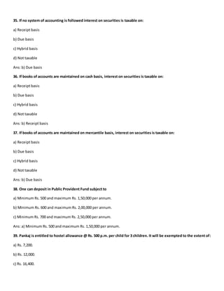 35. If no system of accounting is followed interest on securities is taxable on:
a) Receipt basis
b) Due basis
c) Hybrid basis
d) Not taxable
Ans: b) Due basis
36. If books of accounts are maintained on cash basis, interest on securities is taxable on:
a) Receipt basis
b) Due basis
c) Hybrid basis
d) Not taxable
Ans: b) Receipt basis
37. If books of accounts are maintained on mercantile basis, interest on securities is taxable on:
a) Receipt basis
b) Due basis
c) Hybrid basis
d) Not taxable
Ans: b) Due basis
38. One can deposit in Public Provident Fund subject to
a) Minimum Rs. 500 and maximum Rs. 1,50,000 per annum.
b) Minimum Rs. 600 and maximum Rs. 2,00,000 per annum.
c) Minimum Rs. 700 and maximum Rs. 2,50,000 per annum.
Ans: a) Minimum Rs. 500 and maximum Rs. 1,50,000 per annum.
39. Pankaj is entitled to hostel allowance @ Rs. 500 p.m. per child for 3 children. It will be exempted to the extent of:
a) Rs. 7,200.
b) Rs. 12,000.
c) Rs. 16,400.
 