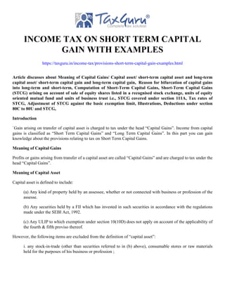 INCOME TAX ON SHORT TERM CAPITAL
GAIN WITH EXAMPLES
https://taxguru.in/income-tax/provisions-short-term-capital-gain-examples.html
Article discusses about Meaning of Capital Gains/ Capital asset/ short-term capital asset and long-term
capital asset/ short-term capital gain and long-term capital gain, Reason for bifurcation of capital gains
into long-term and short-term, Computation of Short-Term Capital Gains, Short-Term Capital Gains
(STCG) arising on account of sale of equity shares listed in a recognised stock exchange, units of equity
oriented mutual fund and units of business trust i.e., STCG covered under section 111A, Tax rates of
STCG, Adjustment of STCG against the basic exemption limit, Illustrations, Deductions under section
80C to 80U and STCG,
Introduction
`Gain arising on transfer of capital asset is charged to tax under the head “Capital Gains”. Income from capital
gains is classified as “Short Term Capital Gains” and “Long Term Capital Gains”. In this part you can gain
knowledge about the provisions relating to tax on Short Term Capital Gains.
Meaning of Capital Gains
Profits or gains arising from transfer of a capital asset are called “Capital Gains” and are charged to tax under the
head “Capital Gains”.
Meaning of Capital Asset
Capital asset is defined to include:
(a) Any kind of property held by an assessee, whether or not connected with business or profession of the
assesse.
(b) Any securities held by a FII which has invested in such securities in accordance with the regulations
made under the SEBI Act, 1992.
(c) Any ULIP to which exemption under section 10(10D) does not apply on account of the applicability of
the fourth & fifth proviso thereof.
However, the following items are excluded from the definition of “capital asset”:
i. any stock-in-trade (other than securities referred to in (b) above), consumable stores or raw materials
held for the purposes of his business or profession ;
 
