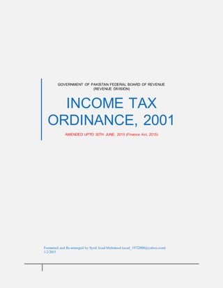 GOVERNMENT OF PAKISTAN FEDERAL BOARD OF REVENUE
(REVENUE DIVISION)
INCOME TAX
ORDINANCE, 2001
AMENDED UPTO 30TH JUNE, 2015 (Finance Act, 2015)
Formatted and Re-arranged by Syed Asad Mehmood (asad_19722000@yahoo.com)
1/2/2015
 