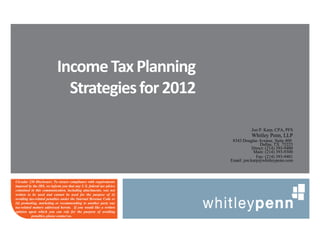 Income Tax Planning
                             Strategies for 2012

                                                                                Jon P. Karp, CPA, PFS
                                                                                Whitley Penn, LLP
                                                                      8343 Douglas Avenue, Suite 400
                                                                                     Dallas, TX 75225
                                                                                 Direct: (214) 393-9400
                                                                                  Main: (214) 393-9300
                                                                                   Fax: (214) 393-9401
                                                                     Email: jon.karp@whitleypenn.com



Circular 230 Disclosure: To ensure compliance with requirements
imposed by the IRS, we inform you that any U.S. federal tax advice
contained in this communication, including attachments, was not
written to be used and cannot be used for the purpose of (i)
avoiding tax-related penalties under the Internal Revenue Code or
(ii) promoting, marketing or recommending to another party any
tax-related matters addressed herein. If you would like a written
opinion upon which you can rely for the purpose of avoiding
           penalties, please contact us.
 
