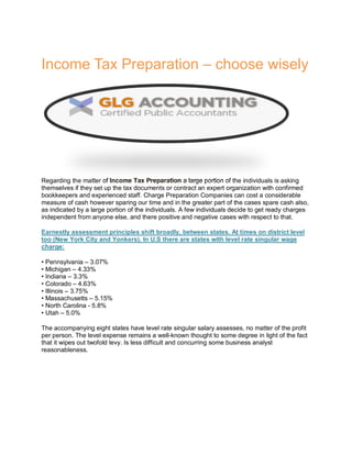 Income Tax Preparation – choose wisely
Regarding the matter of Income Tax Preparation a large portion of the individuals is asking
themselves if they set up the tax documents or contract an expert organization with confirmed
bookkeepers and experienced staff. Charge Preparation Companies can cost a considerable
measure of cash however sparing our time and in the greater part of the cases spare cash also,
as indicated by a large portion of the individuals. A few individuals decide to get ready charges
independent from anyone else, and there positive and negative cases with respect to that.
Earnestly assessment principles shift broadly, between states. At times on district level
too (New York City and Yonkers). In U.S there are states with level rate singular wage
charge:
• Pennsylvania – 3.07%
• Michigan – 4.33%
• Indiana – 3.3%
• Colorado – 4.63%
• Illinois – 3.75%
• Massachusetts – 5.15%
• North Carolina - 5.8%
• Utah – 5.0%
The accompanying eight states have level rate singular salary assesses, no matter of the profit
per person. The level expense remains a well-known thought to some degree in light of the fact
that it wipes out twofold levy. Is less difficult and concurring some business analyst
reasonableness.
 