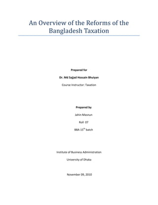 An Overview of the Reforms of the
      Bangladesh Taxation




                    Prepared for

           Dr. Md Sajjad Hossain Bhuiyan

             Course Instructor: Taxation




                        Prepared by

                       Jahin Masnun

                           Roll 07

                       BBA 15th batch




         Institute of Business Administration

                 University of Dhaka



                 November 09, 2010
 