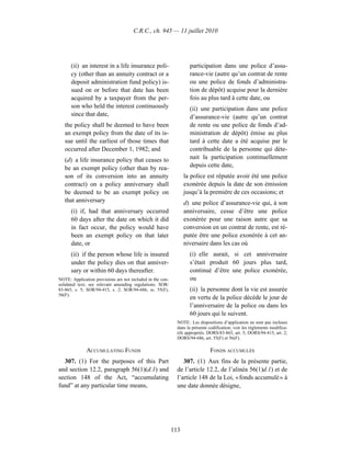 C.R.C., ch. 945 — 11 juillet 2010




      (ii) an interest in a life insurance poli-                    participation dans une police d’assu-
      cy (other than an annuity contract or a                       rance-vie (autre qu’un contrat de rente
      deposit administration fund policy) is-                       ou une police de fonds d’administra-
      sued on or before that date has been                          tion de dépôt) acquise pour la dernière
      acquired by a taxpayer from the per-                          fois au plus tard à cette date, ou
      son who held the interest continuously                        (ii) une participation dans une police
      since that date,                                              d’assurance-vie (autre qu’un contrat
   the policy shall be deemed to have been                          de rente ou une police de fonds d’ad-
   an exempt policy from the date of its is-                        ministration de dépôt) émise au plus
   sue until the earliest of those times that                       tard à cette date a été acquise par le
   occurred after December 1, 1982; and                             contribuable de la personne qui déte-
   (d) a life insurance policy that ceases to                       nait la participation continuellement
   be an exempt policy (other than by rea-                          depuis cette date,
   son of its conversion into an annuity                          la police est réputée avoir été une police
   contract) on a policy anniversary shall                        exonérée depuis la date de son émission
   be deemed to be an exempt policy on                            jusqu’à la première de ces occasions; et
   that anniversary                                               d) une police d’assurance-vie qui, à son
      (i) if, had that anniversary occurred                       anniversaire, cesse d’être une police
      60 days after the date on which it did                      exonérée pour une raison autre que sa
      in fact occur, the policy would have                        conversion en un contrat de rente, est ré-
      been an exempt policy on that later                         putée être une police exonérée à cet an-
      date, or                                                    niversaire dans les cas où
      (ii) if the person whose life is insured                      (i) elle aurait, si cet anniversaire
      under the policy dies on that anniver-                        s’était produit 60 jours plus tard,
      sary or within 60 days thereafter.                            continué d’être une police exonérée,
NOTE: Application provisions are not included in the con-           ou
solidated text; see relevant amending regulations. SOR/
83-865, s. 5; SOR/94-415, s. 2; SOR/94-686, ss. 55(F),              (ii) la personne dont la vie est assurée
56(F).
                                                                    en vertu de la police décède le jour de
                                                                    l’anniversaire de la police ou dans les
                                                                    60 jours qui le suivent.
                                                              NOTE : Les dispositions d’application ne sont pas incluses
                                                              dans la présente codification; voir les règlements modifica-
                                                              tifs appropriés. DORS/83-865, art. 5; DORS/94-415, art. 2;
                                                              DORS/94-686, art. 55(F) et 56(F).

              ACCUMULATING FUNDS                                               FONDS ACCUMULÉS
  307. (1) For the purposes of this Part                         307. (1) Aux fins de la présente partie,
and section 12.2, paragraph 56(1)(d.1) and                    de l’article 12.2, de l’alinéa 56(1)d.1) et de
section 148 of the Act, “accumulating                         l’article 148 de la Loi, « fonds accumulé » à
fund” at any particular time means,                           une date donnée désigne,




                                                            113
 