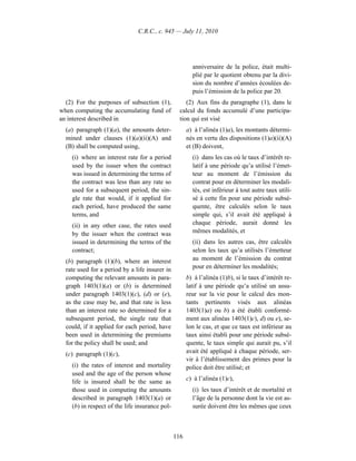 C.R.C., c. 945 — July 11, 2010




                                                        anniversaire de la police, était multi-
                                                        plié par le quotient obtenu par la divi-
                                                        sion du nombre d’années écoulées de-
                                                        puis l’émission de la police par 20.
  (2) For the purposes of subsection (1),            (2) Aux fins du paragraphe (1), dans le
when computing the accumulating fund of           calcul du fonds accumulé d’une participa-
an interest described in                          tion qui est visé
  (a) paragraph (1)(a), the amounts deter-            a) à l’alinéa (1)a), les montants détermi-
  mined under clauses (1)(a)(ii)(A) and               nés en vertu des dispositions (1)a)(ii)(A)
  (B) shall be computed using,                        et (B) doivent,
    (i) where an interest rate for a period             (i) dans les cas où le taux d’intérêt re-
    used by the issuer when the contract                latif à une période qu’a utilisé l’émet-
    was issued in determining the terms of              teur au moment de l’émission du
    the contract was less than any rate so              contrat pour en déterminer les modali-
    used for a subsequent period, the sin-              tés, est inférieur à tout autre taux utili-
    gle rate that would, if it applied for              sé à cette fin pour une période subsé-
    each period, have produced the same                 quente, être calculés selon le taux
    terms, and                                          simple qui, s’il avait été appliqué à
    (ii) in any other case, the rates used              chaque période, aurait donné les
    by the issuer when the contract was                 mêmes modalités, et
    issued in determining the terms of the              (ii) dans les autres cas, être calculés
    contract;                                           selon les taux qu’a utilisés l’émetteur
  (b) paragraph (1)(b), where an interest               au moment de l’émission du contrat
  rate used for a period by a life insurer in           pour en déterminer les modalités;
  computing the relevant amounts in para-             b) à l’alinéa (1)b), si le taux d’intérêt re-
  graph 1403(1)(a) or (b) is determined               latif à une période qu’a utilisé un assu-
  under paragraph 1403(1)(c), (d) or (e),             reur sur la vie pour le calcul des mon-
  as the case may be, and that rate is less           tants pertinents visés aux alinéas
  than an interest rate so determined for a           1403(1)a) ou b) a été établi conformé-
  subsequent period, the single rate that             ment aux alinéas 1403(1)c), d) ou e), se-
  could, if it applied for each period, have          lon le cas, et que ce taux est inférieur au
  been used in determining the premiums               taux ainsi établi pour une période subsé-
  for the policy shall be used; and                   quente, le taux simple qui aurait pu, s’il
  (c) paragraph (1)(c),                               avait été appliqué à chaque période, ser-
                                                      vir à l’établissement des primes pour la
    (i) the rates of interest and mortality           police doit être utilisé; et
    used and the age of the person whose
                                                      c) à l’alinéa (1)c),
    life is insured shall be the same as
    those used in computing the amounts                 (i) les taux d’intérêt et de mortalité et
    described in paragraph 1403(1)(a) or                l’âge de la personne dont la vie est as-
    (b) in respect of the life insurance pol-           surée doivent être les mêmes que ceux



                                                116
 