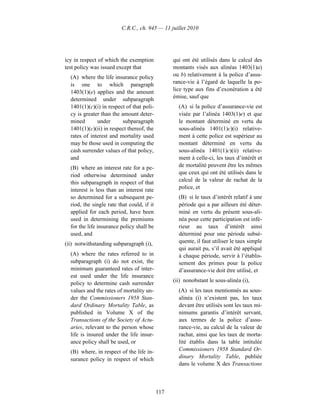 C.R.C., ch. 945 — 11 juillet 2010




icy in respect of which the exemption             qui ont été utilisés dans le calcul des
test policy was issued except that                montants visés aux alinéas 1403(1)a)
  (A) where the life insurance policy             ou b) relativement à la police d’assu-
  is one to which paragraph                       rance-vie à l’égard de laquelle la po-
  1403(1)(e) applies and the amount               lice type aux fins d’exonération a été
  determined under subparagraph                   émise, sauf que
  1401(1)(c)(i) in respect of that poli-            (A) si la police d’assurance-vie est
  cy is greater than the amount deter-              visée par l’alinéa 1403(1)e) et que
  mined       under       subparagraph              le montant déterminé en vertu du
  1401(1)(c)(ii) in respect thereof, the            sous-alinéa 1401(1)c)(i) relative-
  rates of interest and mortality used              ment à cette police est supérieur au
  may be those used in computing the                montant déterminé en vertu du
  cash surrender values of that policy,             sous-alinéa 1401(1)c)(ii) relative-
  and                                               ment à celle-ci, les taux d’intérêt et
  (B) where an interest rate for a pe-              de mortalité peuvent être les mêmes
  riod otherwise determined under                   que ceux qui ont été utilisés dans le
  this subparagraph in respect of that              calcul de la valeur de rachat de la
  interest is less than an interest rate            police, et
  so determined for a subsequent pe-                (B) si le taux d’intérêt relatif à une
  riod, the single rate that could, if it           période qui a par ailleurs été déter-
  applied for each period, have been                miné en vertu du présent sous-ali-
  used in determining the premiums                  néa pour cette participation est infé-
  for the life insurance policy shall be            rieur au taux d’intérêt ainsi
  used, and                                         déterminé pour une période subsé-
(ii) notwithstanding subparagraph (i),              quente, il faut utiliser le taux simple
                                                    qui aurait pu, s’il avait été appliqué
  (A) where the rates referred to in                à chaque période, servir à l’établis-
  subparagraph (i) do not exist, the                sement des primes pour la police
  minimum guaranteed rates of inter-                d’assurance-vie doit être utilisé, et
  est used under the life insurance
                                                  (ii) nonobstant le sous-alinéa (i),
  policy to determine cash surrender
  values and the rates of mortality un-             (A) si les taux mentionnés au sous-
  der the Commissioners 1958 Stan-                  alinéa (i) n’existent pas, les taux
  dard Ordinary Mortality Table, as                 devant être utilisés sont les taux mi-
  published in Volume X of the                      nimums garantis d’intérêt servant,
  Transactions of the Society of Actu-              aux termes de la police d’assu-
  aries, relevant to the person whose               rance-vie, au calcul de la valeur de
  life is insured under the life insur-             rachat, ainsi que les taux de morta-
  ance policy shall be used, or                     lité établis dans la table intitulée
  (B) where, in respect of the life in-             Commissioners 1958 Standard Or-
  surance policy in respect of which                dinary Mortality Table, publiée
                                                    dans le volume X des Transactions



                                            117
 