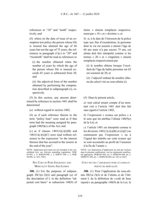 C.R.C., ch. 945 — 11 juillet 2010




   references to “10” and “tenth” respec-                         tième » étaient remplacés respective-
   tively; and                                                    ment par « 10 » et « dixième »; et
   (b) where on the date of issue of an ex-                       b) si, à la date de l’émission de la police
   emption test policy the person whose life                      type aux fins d’exonération, la personne
   is insured has attained the age of 66                          dont la vie est assurée a atteint l’âge de
   years but not the age of 75 years, the ref-                    66 ans mais n’a pas encore 75 ans, cet
   erences in paragraph (1)(c) to “20” and                        alinéa doit être interprété comme si les
   “twentieth” shall be read as references to                     termes « 20 » et « vingtième » étaient
      (i) the number obtained when the                            remplacés respectivement par
      number of years by which the age of                           (i) le nombre obtenu lorsque l’excé-
      the person whose life is insured ex-                          dent de l’âge de ladite personne sur 65
      ceeds 65 years is subtracted from 20,                         est soustrait de 20, et
      and                                                           (ii) l’adjectif ordinal du nombre obte-
      (ii) the adjectival form of the number                        nu du calcul visé au sous-alinéa (i).
      obtained by performing the computa-
      tion described in subparagraph (i), re-
      spectively.
  (5) In this section, any amount deter-                          (5) Dans le présent article,
mined by reference to section 1401 shall be                       a) tout calcul tenant compte d’un mon-
determined                                                        tant visé à l’article 1401 doit être fait
   (a) without regard to section 1402;                            sans égard à l’article 1402;
   (b) as if each reference therein to the                        b) l’expression « avance sur police » a
   term “policy loan” were read as if that                        le sens que lui attribue l’alinéa 148(9)e)
   term had the meaning assigned by para-                         de la Loi; et
   graph 148(9)(e) of the Act; and                                c) l’article 1401 est interprété comme si
   (c) as if clauses 1401(1)(c)(i)(B) and                         les divisions 1401(1)c)(i)(B) et (ii)(C) ne
   1401(1)(c)(ii)(C) were read without ref-                       contenaient pas l’expression « ou à
   erence to the expression “or the interest                      l’égard des intérêts sur cette avance qui
   thereon that has accrued to the insurer at                     se sont accumulés au profit de l’assureur
   the end of the year”.                                          à la fin de l’année ».
NOTE: Application provisions are not included in the con-     NOTE : Les dispositions d’application ne sont pas incluses
solidated text; see relevant amending regulations. SOR/       dans la présente codification; voir les règlements modifica-
83-865, s. 5; SOR/84-948, s. 2; SOR/91-290, s. 1; SOR/        tifs appropriés. DORS/83-865, art. 5; DORS/84-948, art. 2;
94-686, ss. 3(F), 55(F).                                      DORS/91-290, art. 1; DORS/94-686, art. 3(F) et 55(F).

      NET COST OF PURE INSURANCE AND                           COÛT NET DE L’ASSURANCE PURE ET GAINS ET
       MORTALITY GAINS AND LOSSES                                             PERTES DE MORTALITÉ

   308. (1) For the purposes of subpara-                         308. (1) Pour l’application du sous-ali-
graph 20(1)(e.2)(ii) and paragraph (a) of                     néa 20(1)e.2)(ii) et de l’alinéa a) de l’élé-
the description of L in the definition “ad-                   ment L de la définition de « coût de base
justed cost basis” in subsection 148(9) of                    rajusté » au paragraphe 148(9) de la Loi, le



                                                            119
 