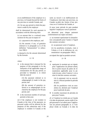 C.R.C., c. 945 — July 11, 2010




  at an establishment of the employer in a          sente au travail à un établissement de
  province, in Canada beyond the limits of          l’employeur situé dans une province, au
  any province or outside Canada, and               Canada au-delà des limites d’une pro-
  (b) for any pay period in which the pay-          vince ou à l’extérieur du Canada, et
  ment is made by the employer                      b) pour toute période de paie pendant
shall be determined for each payment in             laquelle l’employeur verse le paiement
accordance with the following rules:            est déterminé pour chaque paiement
  (c) an amount that is a notional remu-        conformément aux règles suivantes :
  neration for the year in respect of               c) un montant représentant la rémunéra-
    (i) a payment to the employee, and              tion conceptuelle pour l’année à l’égard
                                                    des sommes suivantes :
    (ii) the amount, if any, of gratuities
    referred to in paragraph (a.1) of the             (i) un paiement versé à l’employé,
    definition “remuneration” in subsec-              (ii) les pourboires éventuels, visés à
    tion 100(1)                                       l’alinéa a.1) de la définition de « ré-
  is deemed to be the amount determined               munération » au paragraphe 100(1),
  by the formula                                    est réputé être égal au produit suivant :
                    A×B                                               A×B
  where                                             où :
  A is the amount that is deemed for the            A représente le montant qui est réputé,
    purpose of this paragraph to be the               pour l’application du présent alinéa,
    mid-point of the applicable range of              être le point moyen du palier de ré-
    remuneration for the pay period, as               munération applicable pour la pé-
    provided in Schedule I, in which                  riode de paie, selon l’annexe I, où se
    falls the total of                                situe le total des sommes suivantes :
          (A) the payment referred to in                   (A) le paiement visé au sous-ali-
          subparagraph (i) made in the pay                 néa (i), effectué pendant la période
          period, and                                      de paie,
          (B) the amount of gratuities re-                 (B) les pourboires visés au sous-
          ferred to in subparagraph (ii) de-               alinéa (ii), déclarés par l’employé
          clared by the employee for the pay               pour la période de paie,
          period, and
                                                    B le nombre maximum de périodes de
  B is the maximum number of such pay                 paie pour l’année;
    periods in that year;
                                                    d) si l’employé ne réside pas au Canada
  (d) if the employee is not resident in            à la date du paiement, aucun crédit d’im-
  Canada at the time of the payment, no             pôt personnel n’est admis pour l’applica-
  personal credits will be allowed for the          tion du présent paragraphe et, si l’em-
  purposes of this subsection and, if the           ployé réside au Canada à la date du
  employee is resident in Canada at the



                                               10
 