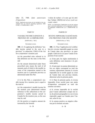 C.R.C., ch. 945 — 11 juillet 2010




tober 22, 1968.              (date        anniversaire        « valeur de rachat » a le sens que lui attri-
d’imposition)                                                 bue l’alinéa 148(9)b) de la Loi. (cash sur-
NOTE: Application provisions are not included in the con-     render value)
solidated text; see relevant amending regulations. SOR/
83-865, s. 5; SOR/94-686, s. 55(F).                           NOTE : Les dispositions d’application ne sont pas incluses
                                                              dans la présente codification; voir les règlements modifica-
                                                              tifs appropriés. DORS/83-865, art. 5; DORS/94-686, art.
                                                              55(F).

                      PART IV                                                      PARTIE IV

   TAXABLE INCOME EARNED IN A                                  REVENU IMPOSABLE GAGNÉ DANS
   PROVINCE BY A CORPORATION                                   UNE PROVINCE PAR UNE SOCIÉTÉ
                 [SOR/94-686, s. 79(F)]                                       [DORS/94-686, art. 79(F)]

                  INTERPRETATION                                                 INTERPRÉTATION
  400. (1) In applying the definition “tax-                      400. (1) Pour l’application de la défini-
able income earned in the year in a                           tion de « revenu imposable gagné au cours
province” in subsection 124(4) of the Act                     de l’année dans une province » au para-
for a corporation’s taxation year                             graphe 124(4) de la Loi pour l’année d’im-
   (a) the prescribed rules referred to in                    position d’une société :
   that definition are the rules in this Part;                    a) d’une part, les règles mentionnées à
   and                                                            cette définition sont énoncées à la pré-
   (b) the amount determined under those                          sente partie;
   prescribed rules means the total of all                        b) d’autre part, la somme déterminée se-
   amounts each of which is the taxable in-                       lon ces règles correspond au total des
   come of the corporation earned in the                          sommes représentant chacune le revenu
   taxation year in a particular province as                      imposable de la société gagné au cours
   determined under this Part.                                    de l’année dans une province donnée,
                                                                  déterminé selon la présente partie.
  (1.1) In this Part, a corporation’s tax-                       (1.1) Dans la présente partie, le revenu
able income for a taxation year is equal to                   imposable d’une société pour une année
the total of                                                  d’imposition correspond au total des
   (a) the corporation’s taxable income for                   sommes suivantes :
   the taxation year (determined without                          a) le revenu imposable de la société
   reference to this subsection) or the cor-                      pour l’année (déterminé compte non te-
   poration’s taxable income earned in                            nu du présent paragraphe) ou son revenu
   Canada for the taxation year, as the case                      imposable gagné au Canada pour l’an-
   may be, and                                                    née, selon le cas;
   (b) the positive or negative amount de-                        b) la somme positive ou négative obte-
   termined by the formula                                        nue par la formule suivante :
                          A–B                                                            A–B




                                                            127
 