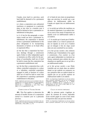 C.R.C., ch. 945 — 11 juillet 2010




   Canada, owns land in a province, such                            d) le fonds de terre dont est propriétaire
   land shall be deemed to be a permanent                           dans une province la société qui a par
   establishment;                                                   ailleurs un établissement stable au
   (e) where a corporation uses substantial                         Canada est réputé être un établissement
   machinery or equipment in a particular                           stable;
   place at any time in a taxation year it                          e) la société qui utilise des machines ou
   shall be deemed to have a permanent es-                          du matériel importants à un endroit don-
   tablishment in that place;                                       né au cours d’une année d’imposition est
   (e.1) if, but for this paragraph, a corpo-                       réputée avoir un établissement stable à
   ration would not have a permanent es-                            cet endroit;
   tablishment, the corporation is deemed                           e.1) la société qui n’aurait pas d’établis-
   to have a permanent establishment at the                         sement stable si ce n’était le présent ali-
   place designated in its incorporating                            néa est réputée en avoir un à l’endroit
   documents or bylaws as its head office                           qui est désigné à titre de siège social
   or registered office;                                            dans son acte constitutif ou ses statuts;
   (f) the fact that a corporation has busi-                        f) le fait qu’une société a des relations
   ness dealings through a commission                               d’affaires par l’intermédiaire d’un agent
   agent, broker or other independent agent                         à commission, d’un courtier ou d’un
   or maintains an office solely for the pur-                       autre agent indépendant ou maintient un
   chase of merchandise shall not of itself                         bureau seulement pour acheter des mar-
   be held to mean that the corporation has                         chandises ne signifie pas en soi qu’elle a
   a permanent establishment; and                                   un établissement stable;
   (g) the fact that a corporation has a sub-                       g) le fait qu’une société a une filiale
   sidiary controlled corporation in a place                        contrôlée qui est située dans un endroit
   or a subsidiary controlled corporation                           donné ou qui exploite un commerce ou
   engaged in trade or business in a place                          une entreprise dans un endroit donné ne
   shall not of itself be held to mean that                         signifie pas en soi qu’elle exploite un
   the corporation is operating a permanent                         établissement stable à cet endroit.
   establishment in that place.                                 NOTE : Les dispositions d’application ne sont pas incluses
                                                                dans la présente codification; voir les lois et règlements
NOTE: Application provisions are not included in the con-
                                                                modificatifs appropriés. DORS/78-772, art. 1; DORS/
solidated text; see relevant amending Acts and regulations.
                                                                81-267, art. 1; DORS/86-390, art. 1; DORS/94-140, art. 1;
SOR/78-772, s. 1; SOR/81-267, s. 1; SOR/86-390, s. 1;
                                                                DORS/94-686, art. 4(F), 57(F) et 79(F); 2009, ch. 2, art.
SOR/94-140, s. 1; SOR/94-686, ss. 4(F), 57(F), 79(F);
                                                                91; DORS/2010-93, art. 8(F).
2009, c. 2, s. 91; SOR/2010-93, s. 8(F).

       COMPUTATION OF TAXABLE INCOME                                     CALCUL DU REVENU IMPOSABLE
  401. This Part applies to determine the                          401. La présente partie s’applique au
amount of taxable income of a corporation                       calcul du montant de revenu imposable
earned in a taxation year in a particular                       d’une société gagné au cours d’une année
province.                                                       d’imposition dans une province donnée.
NOTE: Application provisions are not included in the con-       NOTE : Les dispositions d’application ne sont pas incluses
solidated text; see relevant amending Acts and regulations.     dans la présente codification; voir les lois et règlements
SOR/94-686, s. 79(F); 2009, c. 2, s. 92.




                                                              129
 