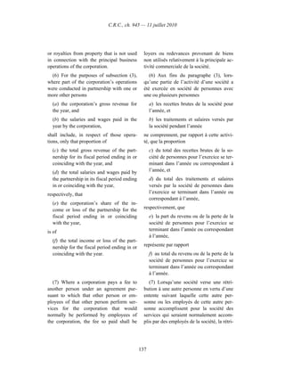 C.R.C., ch. 945 — 11 juillet 2010




or royalties from property that is not used       loyers ou redevances provenant de biens
in connection with the principal business         non utilisés relativement à la principale ac-
operations of the corporation.                    tivité commerciale de la société.
  (6) For the purposes of subsection (3),            (6) Aux fins du paragraphe (3), lors-
where part of the corporation’s operations        qu’une partie de l’activité d’une société a
were conducted in partnership with one or         été exercée en société de personnes avec
more other persons                                une ou plusieurs personnes
  (a) the corporation’s gross revenue for             a) les recettes brutes de la société pour
  the year, and                                       l’année, et
  (b) the salaries and wages paid in the              b) les traitements et salaires versés par
  year by the corporation,                            la société pendant l’année
shall include, in respect of those opera-         ne comprennent, par rapport à cette activi-
tions, only that proportion of                    té, que la proportion
  (c) the total gross revenue of the part-            c) du total des recettes brutes de la so-
  nership for its fiscal period ending in or          ciété de personnes pour l’exercice se ter-
  coinciding with the year, and                       minant dans l’année ou correspondant à
  (d) the total salaries and wages paid by            l’année, et
  the partnership in its fiscal period ending         d) du total des traitements et salaires
  in or coinciding with the year,                     versés par la société de personnes dans
respectively, that                                    l’exercice se terminant dans l’année ou
                                                      correspondant à l’année,
  (e) the corporation’s share of the in-
  come or loss of the partnership for the         respectivement, que
  fiscal period ending in or coinciding               e) la part du revenu ou de la perte de la
  with the year,                                      société de personnes pour l’exercice se
is of                                                 terminant dans l’année ou correspondant
                                                      à l’année,
  (f) the total income or loss of the part-
  nership for the fiscal period ending in or      représente par rapport
  coinciding with the year.                           f) au total du revenu ou de la perte de la
                                                      société de personnes pour l’exercice se
                                                      terminant dans l’année ou correspondant
                                                      à l’année.
   (7) Where a corporation pays a fee to             (7) Lorsqu’une société verse une rétri-
another person under an agreement pur-            bution à une autre personne en vertu d’une
suant to which that other person or em-           entente suivant laquelle cette autre per-
ployees of that other person perform ser-         sonne ou les employés de cette autre per-
vices for the corporation that would              sonne accomplissent pour la société des
normally be performed by employees of             services qui seraient normalement accom-
the corporation, the fee so paid shall be         plis par des employés de la société, la rétri-




                                                137
 
