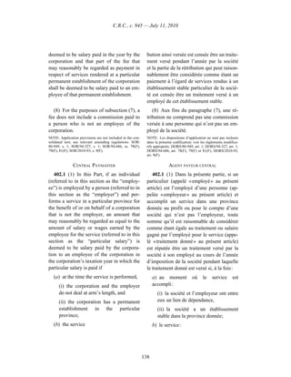 C.R.C., c. 945 — July 11, 2010




deemed to be salary paid in the year by the                   bution ainsi versée est censée être un traite-
corporation and that part of the fee that                     ment versé pendant l’année par la société
may reasonably be regarded as payment in                      et la partie de la rétribution qui peut raison-
respect of services rendered at a particular                  nablement être considérée comme étant un
permanent establishment of the corporation                    paiement à l’égard de services rendus à un
shall be deemed to be salary paid to an em-                   établissement stable particulier de la socié-
ployee of that permanent establishment.                       té est censée être un traitement versé à un
                                                              employé de cet établissement stable.
   (8) For the purposes of subsection (7), a                     (8) Aux fins du paragraphe (7), une ré-
fee does not include a commission paid to                     tribution ne comprend pas une commission
a person who is not an employee of the                        versée à une personne qui n’est pas un em-
corporation.                                                  ployé de la société.
NOTE: Application provisions are not included in the con-     NOTE : Les dispositions d’application ne sont pas incluses
solidated text; see relevant amending regulations. SOR/       dans la présente codification; voir les règlements modifica-
80-949, s. 1; SOR/94-327, s. 1; SOR/94-686, ss. 78(F),        tifs appropriés. DORS/80-949, art. 1; DORS/94-327, art. 1;
79(F), 81(F); SOR/2010-93, s. 9(F).                           DORS/94-686, art. 78(F), 79(F) et 81(F); DORS/2010-93,
                                                              art. 9(F).

               CENTRAL PAYMASTER                                            AGENT PAYEUR CENTRAL
   402.1 (1) In this Part, if an individual                      402.1 (1) Dans la présente partie, si un
(referred to in this section as the “employ-                  particulier (appelé « employé » au présent
ee”) is employed by a person (referred to in                  article) est l’employé d’une personne (ap-
this section as the “employer”) and per-                      pelée « employeur » au présent article) et
forms a service in a particular province for                  accomplit un service dans une province
the benefit of or on behalf of a corporation                  donnée au profit ou pour le compte d’une
that is not the employer, an amount that                      société qui n’est pas l’employeur, toute
may reasonably be regarded as equal to the                    somme qu’il est raisonnable de considérer
amount of salary or wages earned by the                       comme étant égale au traitement ou salaire
employee for the service (referred to in this                 gagné par l’employé pour le service (appe-
section as the “particular salary”) is                        lé « traitement donné » au présent article)
deemed to be salary paid by the corpora-                      est réputée être un traitement versé par la
tion to an employee of the corporation in                     société à son employé au cours de l’année
the corporation’s taxation year in which the                  d’imposition de la société pendant laquelle
particular salary is paid if                                  le traitement donné est versé si, à la fois :
   (a) at the time the service is performed,                      a) au moment             où     le    service       est
      (i) the corporation and the employer                        accompli :
      do not deal at arm’s length, and                              (i) la société et l’employeur ont entre
      (ii) the corporation has a permanent                          eux un lien de dépendance,
      establishment in the particular                               (ii) la société a un établissement
      province;                                                     stable dans la province donnée;
   (b) the service                                                b) le service :




                                                            138
 