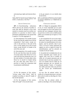 C.R.C., c. 945 — July 11, 2010




   and natural gas rights and interests there-                    et du gaz naturel, et à ses intérêts dans
   in.                                                            de tels droits.
NOTE: Application provisions are not included in the con-     NOTE : Les dispositions d’application ne sont pas incluses
solidated text; see relevant amending regulations. SOR/       dans la présente codification; voir les règlements modifica-
80-949, s. 4; SOR/94-686, ss. 57(F), 79(F).                   tifs appropriés. DORS/80-949, art. 4; DORS/94-686, art.
                                                              57(F) et 79(F).

              AIRLINE CORPORATIONS                                          COMPAGNIES AÉRIENNES
   407. (1) Notwithstanding subsections                          407. (1) Malgré les paragraphes 402(3)
402(3) and (4), the amount of taxable in-                     et (4), le revenu imposable qui est censé
come that shall be deemed to have been                        avoir été gagné au cours d’une année d’im-
earned in a taxation year by an airline cor-                  position par une compagnie aérienne dans
poration in a province in which it had a                      une province où elle avait un établissement
permanent establishment is the amount that                    stable est un montant qui est égal au 1/4 de
is equal to 1/4 of the aggregate of                           l’ensemble :
   (a) that proportion of its taxable income                      a) de la proportion de son revenu impo-
   for the year that the capital cost of all the                  sable pour l’année que le coût en capital
   corporation’s fixed assets, except air-                        de toutes les immobilisations de la com-
   craft, in the province at the end of the                       pagnie, sauf les aéronefs, dans la pro-
   year is of the capital cost of all its fixed                   vince à la fin de l’année représente par
   assets, except aircraft, in Canada at the                      rapport au coût en capital de toutes les
   end of the year; and                                           immobilisations, sauf les aéronefs, au
   (b) that proportion of its taxable income                      Canada à la fin de l’année;
   for the year that three times the number                       b) du produit de la multiplication de son
   of revenue plane miles flown by its air-                       revenu imposable pour l’année par le
   craft in the province during the year is of                    rapport entre trois fois le nombre de
   the total number of revenue plane miles                        milles de vol payant parcourus par ses
   flown by its aircraft in Canada during                         aéronefs dans la province pendant l’an-
   the year other than miles flown in a                           née et le nombre total de milles de vol
   province in which the corporation had                          payant parcourus par ses aéronefs au
   no permanent establishment.                                    Canada pendant l’année, à l’exception
                                                                  des milles parcourus dans une province
                                                                  où elle n’avait pas d’établissement
                                                                  stable.
   (2) For the purposes of this section,                        (2) Aux fins du présent article, les
“revenue plane miles flown” shall be                          «milles de vol payant parcourus» sont pon-
weighted according to take-off weight of                      dérés selon le poids au décollage de l’aéro-
the aircraft operated.                                        nef exploité.
   (3) For the purposes of this section,                         (3) Aux fins du présent article, le
“take-off weight” of an aircraft means                        « poids au décollage » d’un aéronef désigne




                                                            148
 
