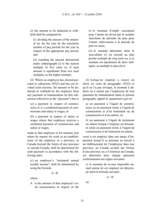 C.R.C., ch. 945 — 11 juillet 2010




  (i) the amount to be deducted or with-               (i) le montant d’impôt conceptuel
  held shall be computed by                            pour l’année est divisé par le nombre
     (i) dividing the amount of the notion-            maximum de périodes de paie pour
     al tax for the year by the maximum                l’année relativement à la période de
     number of pay periods for the year in             paie en cause,
     respect of the appropriate pay period,            (ii) le montant déterminé selon le
     and                                               sous-alinéa (i) est arrondi au plus
     (ii) rounding the amount determined               proche multiple de cinq cents ou, si le
     under subparagraph (i) to the nearest             montant est équidistant de deux mul-
     multiple of five cents or, if such                tiples, au multiple le plus élevé.
     amount is equidistant from two such
     multiples, to the higher multiple.
  (2) Where an employee has elected pur-           (2) Lorsqu’un employé a exercé un
suant to subsection 107(2) and has not re-       choix en vertu du paragraphe 107(2) et
voked such election, the amount to be de-        qu’il ne l’a pas révoqué, le montant à dé-
ducted or withheld by the employer from          duire ou à retenir par l’employeur de tout
any payment of remuneration (in this sub-        paiement de rémunération (dans le présent
section referred to as the “payment”) that is    paragraphe, appelé le «paiement») qui est
  (a) a payment in respect of commis-                a) un paiement à l’égard de commis-
  sions or is a combined payment of com-             sions ou un paiement mixte à l’égard de
  missions and salary or wages, or                   commissions et d’un traitement ou de
  (b) a payment in respect of salary or              commissions et d’un salaire, ou
  wages where that employee receives a               b) un paiement à l’égard de traitement
  combined payment of commissions and                ou salaire lorsque l’employé est rémuné-
  salary or wages,                                   ré selon un paiement mixte à l’égard de
made to that employee in his taxation year           commissions et de traitement ou salaire,
where he reports for work at an establish-       versé à cet employé dans son année d’im-
ment of the employer in a province, in           position lorsqu’il se présente au travail à
Canada beyond the limits of any province         un établissement de l’employeur dans une
or outside Canada, shall be determined for       province, au Canada au-delà des limites
each payment in accordance with the fol-         d’une province ou à l’extérieur du Canada,
lowing rules:                                    est déterminé pour chaque paiement
  (c) an employee’s “estimated annual            conformément aux règles suivantes :
  taxable income” shall be determined by             c) le montant du revenu imposable an-
  using the formula                                  nuel estimé de cet employé est détermi-
                    A-B                              né selon la formule suivante :

  where                                                               A-B

  A is the amount of that employee’s to-             où
    tal remuneration in respect of the



                                                13
 