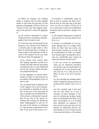 C.R.C., c. 945 — July 11, 2010




   (2) Where the taxpayer cuts standing            (2) Lorsque le contribuable coupe du
timber or acquires logs cut from standing       bois en état ou acquiert des billes prove-
timber in more than one province, for the       nant de bois en état dans plus d’une pro-
purposes of paragraph 127(2)(a) of the Act      vince, aux fins de l’alinéa 127(2)a) de la
“income for the year from logging opera-        Loi « revenu pour l’année tiré d’opérations
tions in the province” means the aggregate      forestières dans la province » désigne l’en-
of                                              semble
  (a) the amounts determined in respect             a) des montants déterminés à l’égard de
  of that province in accordance with para-         cette province en vertu des alinéas (1)a),
  graphs (1)(a), (b) and (c); and                   b) et c); et
  (b) where the logs are processed by the           b) lorsque le contribuable ou une per-
  taxpayer or by a person on his behalf in          sonne agissant pour son compte trans-
  a sawmill, pulp or paper plant or other           forme les billes dans une scierie, une
  place for processing logs in Canada, an           usine de pâte ou papier ou un autre lieu
  amount equal to the proportion of the in-         de transformation de billes au Canada,
  come of the taxpayer for the year from            d’un montant égal à la proportion du re-
  all sources minus the aggregate of                venu du contribuable pour l’année de
    (i) his income from sources other               toutes provenances moins le total :
    than logging operations carried on in             (i) de son revenu de provenances
    Canada and other than the processing              autres que les opérations forestières
    in Canada by him or on his behalf and             au Canada et que la transformation au
    sale by him of logs, timber and prod-             Canada par lui ou une personne agis-
    ucts produced therefrom,                          sant pour lui et la vente par lui, de
    (ii) the aggregate of amounts deter-              billes, de bois et de leurs sous-pro-
    mined in respect of each province in              duits,
    accordance with paragraphs (1)(a), (b)            (ii) de l’ensemble des montants déter-
    and (c), and                                      minés à l’égard de chaque province en
    (iii) an amount equal to eight per cent           conformité des alinéas (1)a), b) et c),
    of the original cost to him of proper-            et
    ties described in Schedule II used by             (iii) d’un montant égal à huit pour
    him in the year in the processing of              cent du coût initial, en ce qui le
    logs or products derived therefrom or,            concerne, de biens désignés à l’an-
    if the amount so determined is greater            nexe II et utilisés par lui dans l’année
    than 65 per cent of the income re-                dans la transformation de billes ou de
    maining after making the deductions               leurs sous-produits ou, si le montant
    under subparagraphs (i) and (ii), 65              ainsi déterminé est supérieur à 65
    per cent of the income so remaining               pour cent du revenu qui reste une fois
    or, if the amount so determined is less           opérées les déductions prévues aux
    than 35 per cent of the income so re-             sous-alinéas (i) et (ii), 65 pour cent du
                                                      revenu qui reste ainsi ou, si le montant




                                              164
 