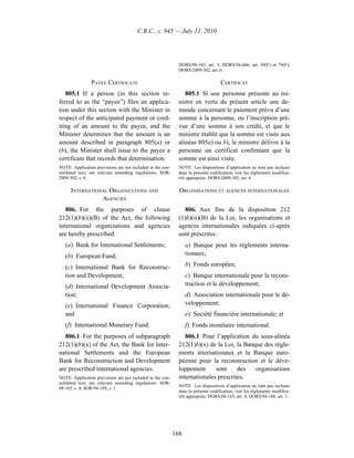 C.R.C., c. 945 — July 11, 2010




                                                              DORS/88-165, art. 3; DORS/94-686, art. 50(F) et 79(F);
                                                              DORS/2009-302, art. 6.

                PAYEE CERTIFICATE                                                   CERTIFICAT
   805.1 If a person (in this section re-                        805.1 Si une personne présente au mi-
ferred to as the “payee”) files an applica-                   nistre en vertu du présent article une de-
tion under this section with the Minister in                  mande concernant le paiement prévu d’une
respect of the anticipated payment or cred-                   somme à la personne, ou l’inscription pré-
iting of an amount to the payee, and the                      vue d’une somme à son crédit, et que le
Minister determines that the amount is an                     ministre établit que la somme est visée aux
amount described in paragraph 805(a) or                       alinéas 805a) ou b), le ministre délivre à la
(b), the Minister shall issue to the payee a                  personne un certificat confirmant que la
certificate that records that determination.                  somme est ainsi visée.
NOTE: Application provisions are not included in the con-     NOTE : Les dispositions d’application ne sont pas incluses
solidated text; see relevant amending regulations. SOR/       dans la présente codification; voir les règlements modifica-
2009-302, s. 6.                                               tifs appropriés. DORS/2009-302, art. 6.

      INTERNATIONAL ORGANIZATIONS AND                         ORGANISATIONS ET AGENCES INTERNATIONALES
                 AGENCIES
   806. For the purposes of clause                               806. Aux fins de la disposition 212
212(1)(b)(ii)(B) of the Act, the following                    (1)b)(ii)(B) de la Loi, les organisations et
international organizations and agencies                      agences internationales indiquées ci-après
are hereby prescribed:                                        sont prescrites :
   (a) Bank for International Settlements;                        a) Banque pour les règlements interna-
   (b) European Fund;                                             tionaux;

   (c) International Bank for Reconstruc-                         b) Fonds européen;
   tion and Development;                                          c) Banque internationale pour la recons-
   (d) International Development Associa-                         truction et le développement;
   tion;                                                          d) Association internationale pour le dé-
   (e) International Finance Corporation;                         veloppement;
   and                                                            e) Société financière internationale; et
   (f) International Monetary Fund.                               f) Fonds monétaire international.
   806.1 For the purposes of subparagraph                        806.1 Pour l’application du sous-alinéa
212(1)(b)(x) of the Act, the Bank for Inter-                  212(1)b)(x) de la Loi, la Banque des règle-
national Settlements and the European                         ments internationaux et la Banque euro-
Bank for Reconstruction and Development                       péenne pour la reconstruction et le déve-
are prescribed international agencies.                        loppement      sont     des   organisations
NOTE: Application provisions are not included in the con-     internationales prescrites.
solidated text; see relevant amending regulations. SOR/
                                                              NOTE : Les dispositions d’application ne sont pas incluses
88-165, s. 4; SOR/94-188, s. 1.
                                                              dans la présente codification; voir les règlements modifica-
                                                              tifs appropriés. DORS/88-165, art. 4; DORS/94-188, art. 1.




                                                            168
 