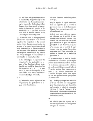C.R.C., c. 945 — July 11, 2010




  (iv) any other outlay or expense made                 de biens canadiens relatifs au pétrole
  or incurred by the partnership to the                 et au gaz,
  extent that it was deducted in comput-                (iii) de dépense en capital admissible
  ing its income for the fiscal period or               faite ou supportée par la société de
  for a previous fiscal period, or in com-              personnes avant la fin de l’exercice à
  puting the income of a member of the                  l’égard d’une entreprise exploitée par
  partnership for a previous taxation                   elle au Canada, ou
  year, from a business carried on in
  Canada by the partnership; and                        (iv) de toute autre dépense engagée
                                                        ou effectuée par la société de per-
(k) an amount equal to the aggregate of                 sonnes dans la mesure où elle a été
all amounts each of which is an amount                  déduite lors du calcul de son revenu
equal to that proportion of the amount                  pour l’exercice ou pour un exercice
owing (other than an amount owing on                    précédent, ou lors du calcul du revenu
account of an outlay or expense referred                d’un associé de la société de per-
to in paragraph (j)) by the partnership at              sonnes, pour une année d’imposition
the end of the fiscal period on account of              antérieure, tiré d’une entreprise ex-
an obligation outstanding at any time in                ploitée au Canada par la société de
the period in respect of which interest is              personnes; et
stipulated to be payable by it that
                                                   k) un montant égal au total de tous les
  (i) the interest paid or payable on the          montants dont chacun est égal à la pro-
  obligation by the partnership in re-             portion du montant dû (sauf un montant
  spect of the fiscal period that is de-           dû au titre de dépenses visées à l’alinéa
  ductible, or would be deductible but             j)) par la société de personnes à la fin de
  for subsection 18(2) or (3.1) or sec-            l’exercice au titre d’un engagement en
  tion 21 of the Act, in computing its in-         cours à un moment quelconque de
  come for the fiscal period from a busi-          l’exercice, à l’égard duquel il est stipulé
  ness carried on by it in Canada,                 qu’elle doit payer l’intérêt, qui équivaut
is of                                              au rapport entre
  (ii) the interest paid or payable on the              (i) l’intérêt payé ou payable par la so-
  obligation by the partnership in re-                  ciété de personnes sur l’engagement
  spect of the fiscal period.                           pour l’exercice et qui est déductible,
                                                        ou le serait si ce n’était du paragraphe
                                                        18(2) ou (3.1) ou de l’article 21 de la
                                                        Loi, dans le calcul de son revenu pour
                                                        l’exercice tiré d’une entreprise qu’elle
                                                        exploite au Canada,
                                                   et
                                                        (ii) l’intérêt payé ou payable par la
                                                        société de personnes sur l’engagement
                                                        à l’égard de l’exercice.




                                             182
 