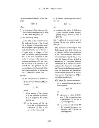 C.R.C., ch. 945 — 11 juillet 2010




(i) the amount determined by the for-            (i) la somme obtenue par la formule
mula                                             suivante :
               0.05 × A                                          0,05 × A
where                                            où :
A is the amount of the element A in              A représente la valeur de l’élément
  the formulae in subsection 20.2(3)               A des formules figurant au para-
  of the Act for the period, and                   graphe 20.2(3) de la Loi pour la
(ii) the amount by which                           période,

  (A) the total of the cost amount to            (ii) l’excédent de la somme visée à la
  the bank, at the end of the period             division (A) sur celle visée à la divi-
  (or, in the case of depreciable prop-          sion (B) :
  erty or eligible capital property, im-           (A) le total des coûts indiqués pour
  mediately after the end of the year),            la banque, à la fin de la période ou,
  of each asset in respect of the                  s’il s’agit d’un bien amortissable ou
  bank’s Canadian banking business                 d’une immobilisation admissible,
  that is an asset recorded in the                 immédiatement après la fin de l’an-
  books of account of the business in              née, de chaque élément d’actif se
  a manner consistent with the man-                rapportant à l’entreprise bancaire
  ner in which it is required to be                canadienne de la banque qui est ins-
  treated for the purpose of the                   crit dans les documents comptables
  branch financial statements (within              de l’entreprise de la manière dont il
  the meaning assigned by subsection               doit être traité aux fins d’établisse-
  20.2(1) of the Act) for the year                 ment des états financiers de succur-
exceeds                                            sale, au sens du paragraphe 20.2(1)
                                                   de la Loi, pour l’année,
  (B) the amount equal to the total of
                                                   (B) le total des sommes suivantes :
    (I) the amount determined by the
    formula                                             (I) la somme obtenue par la for-
                                                        mule suivante :
                  L + BA
                                                                    D + AS
    where
                                                        où :
    L is the amount of the element
      L in the formulae in subsec-                      D représente la valeur de l’élé-
      tion 20.2(3) of the Act for the                     ment D des formules figurant
      period, and                                         au paragraphe 20.2(3) de la
                                                          Loi pour la période,
    BA is the amount of the ele-
       ment BA in the formulae in                       AS la valeur de l’élément AS
       subsection 20.2(3) of the                           des formules figurant au pa-
       Act for the period, and                             ragraphe 20.2(3) de la Loi
                                                           pour la période,




                                           185
 