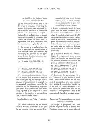 C.R.C., c. 945 — July 11, 2010




        section 27 of the Federal-Provin-                 sous-alinéa (i) aux termes de l’ar-
        cial Fiscal Arrangements Act;                     ticle 27 de la Loi sur les arrange-
  (f) the employee’s notional rate of tax                 ments fiscaux entre le gouverne-
  for a year is calculated by dividing the                ment fédéral et les provinces;
  amount determined under paragraph (e)             f) le taux conceptuel d’impôt de l’em-
  by the amount referred to in the descrip-         ployé pour une année est obtenu par la
  tion of A in paragraph (c) in respect of          division du montant déterminé à l’alinéa
  that employee and expressed as a deci-            e) par le montant correspondant à l’élé-
  mal fraction rounded to the nearest hun-          ment A de la formule figurant à l’alinéa
  dredth, or where the third digit is               c) qui s’applique à l’employé et est ex-
  equidistant from two consecutive one-             primé en une fraction décimale arrêtée à
  thousandths, to the higher thereof;               la deuxième décimale, les résultats ayant
  (g) the amount to be deducted or with-            au moins cinq en troisième décimale
  held in respect of any payment made to            étant arrondis à la deuxième décimale
  that employee shall be determined by              supérieure;
  multiplying the payment by the appro-             g) le montant à déduire ou à retenir à
  priate decimal fraction determined pur-           l’égard de tout paiement versé à cet em-
  suant to paragraph (f).                           ployé est déterminé par la multiplication
  (h) [Repealed, SOR/2001-221, s. 2]                du paiement par la fraction décimale ap-
                                                    propriée déterminée selon l’alinéa f).
                                                    h) [Abrogé, DORS/2001-221, art. 2]
  (3) [Repealed, SOR/89-508, s. 2]                  (3) [Abrogé, DORS/89-508, art. 2]
  (4) [Repealed, SOR/81-471, s. 3]                  (4) [Abrogé, DORS/81-471, art. 3]
   (5) Notwithstanding subsections (1) and        (5) Nonobstant les paragraphes (1) et
(2), no amount shall be deducted or with-      (2), l’employeur ne peut déduire ni retenir
held in the year by an employer from a         dans l’année aucun montant sur un paie-
payment of remuneration to an employee         ment de rémunération qu’il verse à un em-
in respect of commissions earned by the        ployé au titre de commissions gagnées par
employee in the immediately preceding          lui au cours de l’année précédente, s’il a
year where those commissions were previ-       déjà inscrit ces commissions dans une dé-
ously reported by the employer as remu-        claration de renseignements à titre de ré-
neration of the employee in respect of that    munération de l’employé pour cette année.
year on an information return.

Canadian Forces and Police — exception             Membre des Forces canadiennes ou agent
                                                           de police — exception
  (6) Despite subsection (1), no amount           (6) Malgré le paragraphe (1), l’em-
shall be deducted or withheld in the year      ployeur ne peut déduire ni retenir dans
by an employer from an amount deter-           l’année un montant sur la somme détermi-




                                              16
 