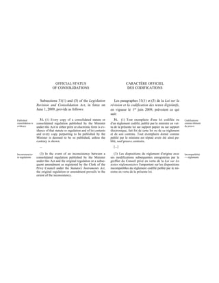 OFFICIAL STATUS                                          CARACTÈRE OFFICIEL
                                OF CONSOLIDATIONS                                          DES CODIFICATIONS


                     Subsections 31(1) and (3) of the Legislation               Les paragraphes 31(1) et (3) de la Loi sur la
                   Revision and Consolidation Act, in force on                révision et la codification des textes législatifs,
                   June 1, 2009, provide as follows:                          en vigueur le 1er juin 2009, prévoient ce qui
                                                                              suit :
Published            31. (1) Every copy of a consolidated statute or             31.  (1) Tout exemplaire d'une loi codifiée ou         Codifications
consolidation is   consolidated regulation published by the Minister          d'un règlement codifié, publié par le ministre en ver-    comme élément
evidence           under this Act in either print or electronic form is ev-   tu de la présente loi sur support papier ou sur support   de preuve
                   idence of that statute or regulation and of its contents   électronique, fait foi de cette loi ou de ce règlement
                   and every copy purporting to be published by the           et de son contenu. Tout exemplaire donné comme
                   Minister is deemed to be so published, unless the          publié par le ministre est réputé avoir été ainsi pu-
                   contrary is shown.                                         blié, sauf preuve contraire.
                     ...                                                        [...]

Inconsistencies       (3) In the event of an inconsistency between a             (3) Les dispositions du règlement d'origine avec       Incompatibilité
in regulations     consolidated regulation published by the Minister          ses modifications subséquentes enregistrées par le        — règlements
                   under this Act and the original regulation or a subse-     greffier du Conseil privé en vertu de la Loi sur les
                   quent amendment as registered by the Clerk of the          textes réglementaires l'emportent sur les dispositions
                   Privy Council under the Statutory Instruments Act,         incompatibles du règlement codifié publié par le mi-
                   the original regulation or amendment prevails to the       nistre en vertu de la présente loi.
                   extent of the inconsistency.
 