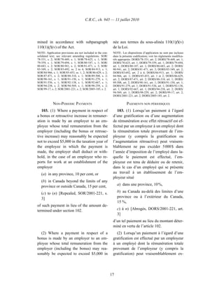 C.R.C., ch. 945 — 11 juillet 2010




mined in accordance with subparagraph                        née aux termes du sous-alinéa 110(1)f)(v)
110(1)(f)(v) of the Act.                                     de la Loi.
NOTE: Application provisions are not included in the con-    NOTE : Les dispositions d’application ne sont pas incluses
solidated text; see relevant amending regulations. SOR/      dans la présente codification; voir les règlements modifica-
78-331, s. 2; SOR/78-449, s. 1; SOR/78-625, s. 1; SOR/       tifs appropriés. DORS/78-331, art. 2; DORS/78-449, art. 1;
79-359, s. 1; SOR/79-694, s. 1; SOR/80-187, s. 1; SOR/       DORS/78-625, art. 1; DORS/79-359, art. 1; DORS/79-694,
80-683, s. 2; SOR/80-941, s. 2; SOR/81-471, s. 3; SOR/       art. 1; DORS/80-187, art. 1; DORS/80-683, art. 2; DORS/
83-349, s. 2; SOR/83-692, ss. 2 to 4; SOR/84-913, s. 1;      80-941, art. 2; DORS/81-471, art. 3; DORS/83-349, art. 2;
SOR/84-966, s. 1; SOR/85-453, ss. 1, 2; SOR/86-629, s. 2;    DORS/83-692, art. 2 à 4; DORS/84-913, art. 1; DORS/
SOR/87-471, s. 2; SOR/88-310, s. 1; SOR/89-508, s. 2;        84-966, art. 1; DORS/85-453, art. 1 et 2; DORS/86-629,
SOR/90-161, s. 1; SOR/91-150, s. 1; SOR/91-279, s. 1;        art. 2; DORS/87-471, art. 2; DORS/88-310, art. 1; DORS/
SOR/91-536, s. 1; SOR/92-138, s. 1; SOR/92-667, s. 1;        89-508, art. 2; DORS/90-161, art. 1; DORS/91-150, art. 1;
SOR/94-238, s. 2; SOR/94-569, s. 1; SOR/98-259, s. 2;        DORS/91-279, art. 1; DORS/91-536, art. 1; DORS/92-138,
SOR/99-17, s. 2; SOR/2001-221, s. 2; SOR/2005-185, s. 2.     art. 1; DORS/92-667, art. 1; DORS/94-238, art. 2; DORS/
                                                             94-569, art. 1; DORS/98-259, art. 2; DORS/99-17, art. 2;
                                                             DORS/2001-221, art. 2; DORS/2005-185, art. 2.

            NON-PERIODIC PAYMENTS                                       PAIEMENTS NON PÉRIODIQUES
   103. (1) Where a payment in respect of                       103. (1) Lorsqu’un paiement à l’égard
a bonus or retroactive increase in remuner-                  d’une gratification ou d’une augmentation
ation is made by an employer to an em-                       de rémunération avec effet rétroactif est ef-
ployee whose total remuneration from the                     fectué par un employeur à un employé dont
employer (including the bonus or retroac-                    la rémunération totale provenant de l’em-
tive increase) may reasonably be expected                    ployeur (y compris la gratification ou
not to exceed $5,000 in the taxation year of                 l’augmentation rétroactive) peut vraisem-
the employee in which the payment is                         blablement ne pas excéder 5 000 $ dans
made, the employer shall deduct or with-                     l’année d’imposition de l’employé dans la-
hold, in the case of an employee who re-                     quelle le paiement est effectué, l’em-
ports for work at an establishment of the                    ployeur est tenu de déduire ou de retenir,
employer                                                     dans le cas d’un employé qui se présente
   (a) in any province, 10 per cent, or                      au travail à un établissement de l’em-
                                                             ployeur situé
   (b) in Canada beyond the limits of any
   province or outside Canada, 15 per cent,                      a) dans une province, 10 %,

   (c) to (n) [Repealed, SOR/2001-221, s.                        b) au Canada au-delà des limites d’une
   3]                                                            province ou à l’extérieur du Canada,
                                                                 15 %,
of such payment in lieu of the amount de-
termined under section 102.                                      c) à n) [Abrogés, DORS/2001-221, art.
                                                                 3]
                                                             d’un tel paiement au lieu du montant déter-
                                                             miné en vertu de l’article 102.
  (2) Where a payment in respect of a                          (2) Lorsqu’un paiement à l’égard d’une
bonus is made by an employer to an em-                       gratification est effectué par un employeur
ployee whose total remuneration from the                     à un employé dont la rémunération totale
employer (including the bonus) may rea-                      provenant de l’employeur (y compris la
sonably be expected to exceed $5,000 in                      gratification) peut vraisemblablement ex-




                                                            17
 