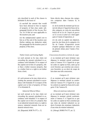 C.R.C., ch. 945 — 11 juillet 2010




erty described in each of the classes in            biens décrits dans chacune des catégo-
Schedule II, the lesser of                          ries comprises dans l’annexe II, le
  (i) one-half the amount that would                moindre
  have been allowed to him in respect                 (i) de la moitié du montant qui lui au-
  of property of that class under sub-                rait été alloué à l’égard de biens de la-
  paragraph 6(n)(ii) of the Income War                dite catégorie en vertu du sous-alinéa
  Tax Act if that act were applicable to              6n)(ii) de la Loi de l’impôt de guerre
  the taxation year, and                              sur le revenu si cette Loi s’était appli-
  (ii) the undepreciated capital cost to              quée à l’année d’imposition, et
  him as of the end of the taxation year              (ii) du coût en capital non déprécié,
  (before making any deduction under                  pour lui, des biens de la catégorie à la
  this paragraph for the taxation year) of            fin de l’année d’imposition (avant
  property of the class;                              d’opérer quelque déduction en vertu
                                                      du présent alinéa pour l’année d’im-
                                                      position);

  Timber Limits and Cutting Rights              Concessions forestières et droits de coupe
(e) such amount as he may claim not                 e) au montant qu’il peut réclamer sans
exceeding the amount calculated in ac-              dépasser le montant calculé conformé-
cordance with Schedule VI in respect of             ment à l’annexe VI à l’égard de ce que
the capital cost to him of a property, oth-         lui coûte en capital un bien, autre qu’un
er than a timber resource property, that            avoir forestier, qui constitue une conces-
is a timber limit or a right to cut timber          sion forestière ou un droit de coupe de
from a limit;                                       bois dans une telle concession;

               Class 15                                          Catégorie 15
(f) such amount as he may claim not ex-             f) au montant qu’il peut réclamer sans
ceeding the amount calculated in accor-             dépasser le montant calculé en confor-
dance with Schedule IV in respect of the            mité de l’annexe IV à l’égard de ce que
capital cost to him of property of Class            lui coûtent en capital les biens de la caté-
15 in Schedule II;                                  gorie 15 de l’annexe II;

      Industrial Mineral Mines                          Mines de minéraux industriels
(g) such amount as he may claim not                 g) au montant qu’il peut réclamer sans
exceeding the amount calculated in ac-              dépasser le montant calculé conformé-
cordance with Schedule V in respect of              ment à l’annexe V à l’égard de ce que
the capital cost to him of a property that          lui coûte en capital un bien constitué par
is an industrial mineral mine or a right to         une mine de minéral industriel ou un
remove industrial minerals from an in-              droit d’extraire des minéraux industriels
dustrial mineral mine;                              d’une mine de minéral industriel;
(h) [Repealed, SOR/78-377, s. 3]                    h) [Abrogé, DORS/78-377, art. 3]




                                              197
 