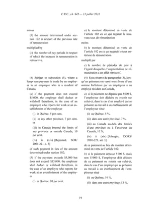 C.R.C., ch. 945 — 11 juillet 2010




minus                                              a) le montant déterminé en vertu de
  (b) the amount determined under sec-             l’article 102 en ce qui regarde le nou-
  tion 102 in respect of the previous rate         veau taux de rémunération
  of remuneration                              moins
multiplied by                                      b) le montant déterminé en vertu de
  (c) the number of pay periods in respect         l’article 102 en ce qui regarde le taux an-
  of which the increase in remuneration is         térieur de rémunération
  retroactive.                                 multiplé par
                                                   c) le nombre de périodes de paie à
                                                   l’égard desquelles l’augmentation de ré-
                                                   munération a un effet rétroactif.
  (4) Subject to subsection (5), where a         (4) Sous réserve du paragraphe (5), lors-
lump sum payment is made by an employ-         qu’un paiement est versé sous forme d’une
er to an employee who is a resident of         somme forfaitaire par un employeur à un
Canada,                                        employé résidant au Canada,
  (a) if the payment does not exceed               a) si le paiement ne dépasse pas 5 000 $,
  $5,000, the employer shall deduct or             l’employeur doit déduire ou retenir sur
  withhold therefrom, in the case of an            celui-ci, dans le cas d’un employé qui se
  employee who reports for work at an es-          présente au travail à un établissement de
  tablishment of the employer                      l’employeur situé
    (i) in Quebec, 5 per cent,                       (i) au Québec, 5 %,
    (ii) in any other province, 7 per cent,          (ii) dans une autre province, 7 %,
    or                                               (iii) au Canada au-delà des limites
    (iii) in Canada beyond the limits of             d’une province ou à l’extérieur du
    any province or outside Canada, 10               Canada, 10 %,
    per cent,                                        (iv) à (xiv) [Abrogés,           DORS/
    (iv) to (xiv) [Repealed,         SOR/            2001-221, art. 3]
    2001-221, s. 3]                                de ce paiement au lieu du montant déter-
  of such payment in lieu of the amount            miné en vertu de l’article 102;
  determined under section 102;                    b) si le paiement dépasse 5 000 $, mais
  (b) if the payment exceeds $5,000 but            non 15 000 $, l’employeur doit déduire
  does not exceed $15,000, the employer            de ce paiement ou retenir sur celui-ci,
  shall deduct or withhold therefrom, in           dans le cas d’un employé qui se présente
  the case of an employee who reports for          au travail à un établissement de l’em-
  work at an establishment of the employ-          ployeur situé
  er                                                 (i) au Québec, 10 %,
    (i) in Quebec, 10 per cent,
                                                     (ii) dans une autre province, 13 %,




                                              19
 