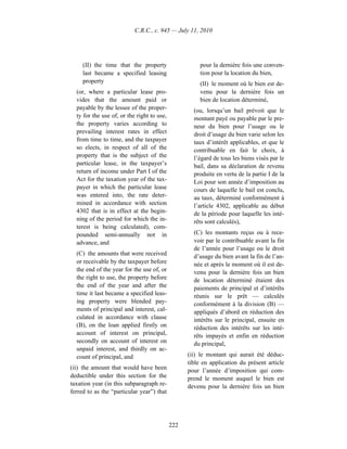 C.R.C., c. 945 — July 11, 2010




     (II) the time that the property                   pour la dernière fois une conven-
     last became a specified leasing                   tion pour la location du bien,
     property                                          (II) le moment où le bien est de-
  (or, where a particular lease pro-                   venu pour la dernière fois un
  vides that the amount paid or                        bien de location déterminé,
  payable by the lessee of the proper-              (ou, lorsqu’un bail prévoit que le
  ty for the use of, or the right to use,           montant payé ou payable par le pre-
  the property varies according to                  neur du bien pour l’usage ou le
  prevailing interest rates in effect               droit d’usage du bien varie selon les
  from time to time, and the taxpayer               taux d’intérêt applicables, et que le
  so elects, in respect of all of the               contribuable en fait le choix, à
  property that is the subject of the               l’égard de tous les biens visés par le
  particular lease, in the taxpayer’s               bail, dans sa déclaration de revenu
  return of income under Part I of the              produite en vertu de la partie I de la
  Act for the taxation year of the tax-             Loi pour son année d’imposition au
  payer in which the particular lease               cours de laquelle le bail est conclu,
  was entered into, the rate deter-                 au taux, déterminé conformément à
  mined in accordance with section                  l’article 4302, applicable au début
  4302 that is in effect at the begin-              de la période pour laquelle les inté-
  ning of the period for which the in-              rêts sont calculés),
  terest is being calculated), com-
  pounded semi-annually not in                      (C) les montants reçus ou à rece-
  advance, and                                      voir par le contribuable avant la fin
                                                    de l’année pour l’usage ou le droit
  (C) the amounts that were received                d’usage du bien avant la fin de l’an-
  or receivable by the taxpayer before              née et après le moment où il est de-
  the end of the year for the use of, or            venu pour la dernière fois un bien
  the right to use, the property before             de location déterminé étaient des
  the end of the year and after the                 paiements de principal et d’intérêts
  time it last became a specified leas-             réunis sur le prêt — calculés
  ing property were blended pay-                    conformément à la division (B) —
  ments of principal and interest, cal-             appliqués d’abord en réduction des
  culated in accordance with clause                 intérêts sur le principal, ensuite en
  (B), on the loan applied firstly on               réduction des intérêts sur les inté-
  account of interest on principal,                 rêts impayés et enfin en réduction
  secondly on account of interest on                du principal,
  unpaid interest, and thirdly on ac-
  count of principal, and                         (ii) le montant qui aurait été déduc-
                                                  tible en application du présent article
(ii) the amount that would have been              pour l’année d’imposition qui com-
deductible under this section for the             prend le moment auquel le bien est
taxation year (in this subparagraph re-           devenu pour la dernière fois un bien
ferred to as the “particular year”) that




                                            222
 