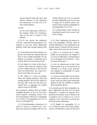 C.R.C., c. 945 — July 11, 2010




     amount allowed under this Part, read              l’alinéa 20(1)a) de la Loi le montant
     without reference to this subsection              maximal déductible pour le bien sous
     and subsections (11) and (15), in re-             le régime de la présente partie, abs-
     spect of the property,                            traction faite du présent paragraphe et
  exceeds                                              des paragraphes (11) et (15),

     (ii) the total depreciation allowed to            (ii) l’amortissement total accordé au
     the taxpayer before the commence-                 contribuable pour le bien avant le dé-
     ment of the year in respect of the                but de l’année.
     property.
   (1.11) In this section and subsection            (1.11) Pour l’application du présent ar-
1101(5n), “specified leasing property” of a      ticle et du paragraphe 1101(5n), «bien de
taxpayer at any time means depreciable           location déterminé» d’un contribuable à un
property (other than exempt property) that       moment donné s’entend d’un bien amortis-
is                                               sable, sauf un bien exclu, qui est à la fois :
  (a) used at that time by the taxpayer or a         a) utilisé à ce moment par le contri-
  person with whom the taxpayer does not             buable ou une personne avec laquelle il
  deal at arm’s length principally for the           a un lien de dépendance, principalement
  purpose of gaining or producing gross              en vue de gagner un revenu brut — loyer
  revenue that is rent or leasing revenue,           ou revenu de location —;
  (b) the subject of a lease at that time to         b) visé à ce moment par un bail, d’une
  a person with whom the taxpayer deals              durée de plus d’un an au moment de sa
  at arm’s length and that, at the time the          conclusion, en faveur d’une personne
  lease was entered into, was a lease for a          avec laquelle le contribuable n’a aucun
  term of more than one year, and                    lien de dépendance;
  (c) the subject of a lease of property             c) visé par un bail portant sur des biens,
  where the tangible property, other than            dont des biens corporels, sauf des biens
  exempt property, that was the subject of           exclus, ayant une juste valeur marchande
  the lease had, at the time the lease was           globale de plus de 25 000 $ au moment
  entered into, an aggregate fair market             de la conclusion du bail.
  value in excess of $25,000,
                                                 Il est entendu que les biens intangibles ou,
but, for greater certainty, does not include     pour l’application du droit civil, les biens
intangible property, or for civil law incor-     incorporels, y compris les logiciels d’ex-
poreal property, (including systems soft-        ploitation et les biens visés à l’alinéa w) de
ware and property referred to in paragraph       la catégorie 10 et à l’alinéa n) ou o) de la
(w) of Class 10 or paragraph (n) or (o) of       catégorie 12 de l’annexe II, ne sont pas des
Class 12 in Schedule II).                        biens de location déterminés.
  (1.12) Notwithstanding subsections (1)            (1.12) Malgré les paragraphes (1) et
and (1.1), where, in a taxation year, a tax-     (1.1), lorsqu’au cours d’une année d’impo-
payer has acquired a property that was not       sition le contribuable a acquis un bien qu’il




                                               224
 