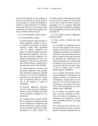C.R.C., ch. 945 — 11 juillet 2010




used by the taxpayer for any purpose in           n’a utilisé à aucune fin pendant cette année
that year and the first use of the property       et que le premier usage qu’il fait du bien
by the taxpayer is a lease of the property in     est d’en faire l’objet d’un bail visé par le
respect of which subsection (1.1) applies,        paragraphe (1.1) le montant déductible
the amount allowed to the taxpayer under          pour l’année par le contribuable en applica-
subsection (1) in respect of the property for     tion du paragraphe (1) relativement au bien
the year shall be deemed to be nil.               est réputé nul.
  (1.13) For the purposes of this section,          (1.13) Les règles suivantes s’appliquent
  (a) “exempt property” means                     au présent article :

     (i) general purpose office furniture or          a) « biens exclus » s’entend des biens
     office equipment included in Class 8             suivants :
     in Schedule II (including, for greater             (i) le mobilier et l’équipement de bu-
     certainty, mobile office equipment                 reau de nature générale inclus dans la
     such as cellular telephones and                    catégorie 8 de l’annexe II (y compris
     pagers) or general purpose electronic              l’équipement mobile tel les téléphones
     data processing equipment and ancil-               cellulaires et les téléavertisseurs) ainsi
     lary data processing equipment, in-                que le matériel électronique universel
     cluded in paragraph (f) of Class 10 in             de traitement de l’information et le
     Schedule II, other than any individual             matériel auxiliaire visé à l’alinéa f) de
     piece thereof having a capital cost to             la catégorie 10 de l’annexe II, à l’ex-
     the taxpayer in excess of $1,000,000,              clusion de toute pièce de ceux-ci dont
     (i.1) general-purpose electronic data              le coût en capital, pour le contri-
     processing equipment and ancillary                 buable, dépasse 1 000 000 $,
     data processing equipment, included                (i.1) le matériel électronique univer-
     in Class 45, 50 or 52 in Schedule II,              sel de traitement de l’information et le
     other than any individual item of that             matériel auxiliaire de traitement de
     type of equipment having a capital                 l’information, compris dans les caté-
     cost to the taxpayer in excess of                  gories 45, 50 ou 52 de l’annexe II, à
     $1,000,000,                                        l’exclusion de toute pièce de ceux-ci
     (ii) furniture, appliances, television             dont le coût en capital pour le contri-
     receivers, radio receivers, telephones,            buable excède 1 000 000 $,
     furnaces, hot-water heaters and other              (ii) le mobilier, les appareils ména-
     similar properties, designed for resi-             gers, les postes récepteurs de télévi-
     dential use,                                       sion et de radio, les téléphones, les
     (iii) a property that is a motor vehicle           chaudières, les chauffe-eau et autres
     that is designed or adapted primarily              biens semblables, destinés à un usage
     to carry individuals on highways and               résidentiel,
     streets and that has a seating capacity            (iii) un bien qui est un véhicule à mo-
     for not more than the driver and eight             teur principalement conçu ou aména-
     passengers, or a motor vehicle of a                gé pour le transport de particuliers sur




                                                225
 