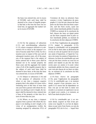 C.R.C., c. 945 — July 11, 2010




  the lease was entered into, not in excess            l’existence de deux ou plusieurs baux
  of $25,000, each such lease shall be                 consiste à éviter l’application du para-
  deemed to be a lease of tangible proper-             graphe (1.1) du fait que chacun des baux
  ty that had, at the time the lease was en-           porte sur des biens dont des biens corpo-
  tered into, an aggregate fair market val-            rels, sauf des biens exclus, ayant une
  ue in excess of $25,000.                             juste valeur marchande globale d’au plus
                                                       25 000 $ au moment de la conclusion du
                                                       bail, chacun des baux est réputé porter
                                                       sur des biens corporels dont la juste va-
                                                       leur marchande globale, au moment de
                                                       la conclusion du bail, dépassait 25 000 $.
   (1.14) For the purposes of subsection              (1.14) Pour l’application du paragraphe
(1.11) and notwithstanding subsection              (1.11), malgré le paragraphe (1.13),
(1.13), where a taxpayer referred to in sub-       lorsque le contribuable visé au paragraphe
section (16) so elects in the taxpayer’s re-       (16) en fait le choix dans sa déclaration de
turn of income under Part I of the Act for a       revenu en vertu de la partie I de la Loi pour
taxation year in respect of the year and all       une année d’imposition, à l’égard de l’an-
subsequent taxation years, all of the prop-        née et de toutes les années d’imposition ul-
erty of the taxpayer that is the subject of        térieures, les biens du contribuable qui sont
leases entered into in those years shall be        visés par des baux conclus au cours de ces
deemed not to be exempt property for               années sont réputés ne pas être des biens
those years and the aggregate fair market          exclus pour ces années et la juste valeur
value of all of the tangible property that is      marchande globale des biens corporels qui
the subject of each such lease shall be            sont visés par chacun de ces baux est répu-
deemed to have been, at the time the lease         tée, au moment de la conclusion du bail,
was entered into, in excess of $25,000.            dépasser 25 000 $.
   (1.15) Subject to subsection (1.16) and            (1.15) Sous réserve du paragraphe
for the purposes of subsection (1.11),             (1.16), pour l’application du paragraphe
where at any time a taxpayer acquires              (1.11), le contribuable qui, à un moment
property that is the subject of a lease with a     donné, acquiert d’une personne avec la-
remaining term at that time of more than           quelle il n’a aucun lien de dépendance un
one year from a person with whom the tax-          bien visé par un bail dont la durée non
payer was dealing at arm’s length, the tax-        écoulée à ce moment est supérieure à un an
payer shall be deemed to have entered into         est réputé avoir conclu, à ce moment, un
a lease of the property at that time for a         bail d’une durée de plus d’un an.
term of more than one year.
   (1.16) Where, at any time, a taxpayer             (1.16) Le contribuable qui, à un mo-
acquires from a person with whom the tax-          ment donné, acquiert un bien d’une per-
payer is not dealing at arm’s length, or by        sonne avec laquelle il a un lien de dépen-
virtue of an amalgamation (within the              dance ou par suite d’une fusion, au sens du
meaning assigned by subsection 87(1) of            paragraphe 87(1) de la Loi, — lequel bien




                                                 228
 