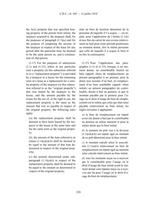 C.R.C., ch. 945 — 11 juillet 2010




the Act), property that was specified leas-         était un bien de location déterminé de la
ing property of the person from whom, the           personne de laquelle il l’a acquis — est ré-
taxpayer acquired it, the taxpayer shall, for       puté, pour l’application de l’alinéa (1.1)a)
the purposes of paragraph (1.1)(a) and for          et aux fins du calcul de son revenu relative-
the purpose of computing the income of              ment au bail pour toute période postérieure
the taxpayer in respect of the lease for any        au moment donné, être la même personne
period after the particular time, be deemed         que celle de laquelle il a acquis le bien et
to be the same person as, and a continua-           en être la continuation.
tion of, that person.
   (1.17) For the purposes of subsections              (1.17) Pour l’application des para-
(1.1) and (1.11), where at any particular           graphes (1.1) et (1.11), lorsque, à un mo-
time a property (in this subsection referred        ment donné, un contribuable fournit un
to as a “replacement property”) is provided         bien (appelé «bien de remplacement» au
by a taxpayer to a lessee for the remaining         présent paragraphe) à un preneur, pour la
term of a lease as a replacement for a simi-        durée non écoulée d’un bail, en remplace-
lar property of the taxpayer (in this subsec-       ment d’un bien semblable (appelé «bien
tion referred to as the “original property”)        initial» au présent paragraphe) du contri-
that was leased by the taxpayer to the              buable, donné à bail au preneur, et que le
lessee, and the amount payable by the               montant payable par le preneur pour l’u-
lessee for the use of, or the right to use, the     sage ou le droit d’usage du bien de rempla-
replacement property is the same as the             cement est le même que celui qui était ainsi
amount that was so payable in respect of            payable relativement au bien initial, les
the original property, the following rules          règles suivantes s’appliquent :
apply:                                                  a) le bien de remplacement est réputé
  (a) the replacement property shall be                 avoir été donné à bail par le contribuable
  deemed to have been leased by the tax-                au preneur au même moment et pour la
  payer to the lessee at the same time and              même durée que le bien initial;
  for the same term as the original proper-             b) le montant du prêt visé à la division
  ty;
                                                        (1.1)a)(i)(A) est réputé égal au montant
  (b) the amount of the loan referred to in             de ce prêt déterminé pour le bien initial;
  clause (1.1)(a)(i)(A) shall be deemed to              c) le montant calculé selon le sous-ali-
  be equal to the amount of that loan de-
                                                        néa (1.1)a)(ii) relativement au bien de
  termined in respect of the original prop-
                                                        remplacement est réputé égal au montant
  erty;
                                                        ainsi calculé relativement au bien initial;
  (c) the amount determined under sub-
                                                        d) tous les montants reçus ou à recevoir
  paragraph (1.1)(a)(ii) in respect of the
                                                        par le contribuable pour l’usage ou le
  replacement property shall be deemed to
                                                        droit d’usage du bien initial avant le mo-
  be equal to the amount so determined in
                                                        ment donné sont réputés reçus ou à rece-
  respect of the original property;
                                                        voir par lui pour l’usage ou le droit d’u-
                                                        sage du bien de remplacement;




                                                  229
 
