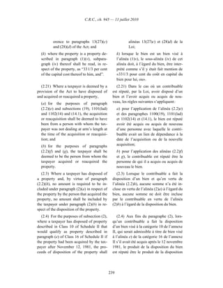 C.R.C., ch. 945 — 11 juillet 2010




          erence to paragraphs 13(27)(c)                    alinéas 13(27)c) et (28)d) de la
          and (28)(d) of the Act; and                       Loi;
  (k) where the property is a property de-           k) lorsque le bien est un bien visé à
  scribed in paragraph (1)(v), subpara-              l’alinéa (1)v), le sous-alinéa (iv) de cet
  graph (iv) thereof shall be read, in re-           alinéa doit, à l’égard du bien, être inter-
  spect of the property, as “33 1/3 per cent         prété comme s’il y était fait mention de
  of the capital cost thereof to him, and”.          «33 1/3 pour cent du coût en capital du
                                                     bien pour lui, ou».
  (2.21) Where a taxpayer is deemed by a            (2.21) Dans le cas où un contribuable
provision of the Act to have disposed of         est réputé, par la Loi, avoir disposé d’un
and acquired or reacquired a property,           bien et l’avoir acquis ou acquis de nou-
  (a) for the purposes of paragraph              veau, les règles suivantes s’appliquent :
  (2.2)(e) and subsections (19), 1101(lad)           a) pour l’application de l’alinéa (2.2)e)
  and 1102(14) and (14.1), the acquisition           et des paragraphes 1100(19), 1101(lad)
  or reacquisition shall be deemed to have           et 1102(14) et (14.1), le bien est réputé
  been from a person with whom the tax-              avoir été acquis ou acquis de nouveau
  payer was not dealing at arm’s length at           d’une personne avec laquelle le contri-
  the time of the acquisition or reacquisi-          buable avait un lien de dépendance à la
  tion; and                                          date de l’acquisition ou de la nouvelle
  (b) for the purposes of paragraphs                 acquisition;
  (2.2)(f) and (g), the taxpayer shall be            b) pour l’application des alinéas (2.2)f)
  deemed to be the person from whom the              et g), le contribuable est réputé être la
  taxpayer acquired or reacquired the                personne de qui il a acquis ou acquis de
  property.                                          nouveau le bien.
   (2.3) Where a taxpayer has disposed of           (2.3) Lorsque le contribuable a fait la
a property and, by virtue of paragraph           disposition d’un bien et qu’en vertu de
(2.2)(h), no amount is required to be in-        l’alinéa (2.2)h), aucune somme n’a été in-
cluded under paragraph (2)(a) in respect of      cluse en vertu de l’alinéa (2)a) à l’égard du
the property by the person that acquired the     bien, aucune somme ne doit être incluse
property, no amount shall be included by         par le contribuable en vertu de l’alinéa
the taxpayer under paragraph (2)(b) in re-       (2)b) à l’égard de la disposition du bien.
spect of the disposition of the property.
  (2.4) For the purposes of subsection (2),         (2.4) Aux fins du paragraphe (2), lors-
where a taxpayer has disposed of property        qu’un contribuable a fait la disposition
described in Class 10 of Schedule II that        d’un bien visé à la catégorie 10 de l’annexe
would qualify as property described in           II, qui serait admissible à titre de bien visé
paragraph (e) of Class 16 of Schedule II if      à l’alinéa e) de la catégorie 16 de l’annexe
the property had been acquired by the tax-       II s’il avait été acquis après le 12 novembre
payer after November 12, 1981, the pro-          1981, le produit de la disposition du bien
ceeds of disposition of the property shall       est réputé être le produit de la disposition




                                               239
 
