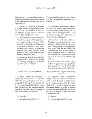 C.R.C., c. 945 — July 11, 2010




be deemed to be proceeds of disposition of           d’un bien visé à la catégorie 16 de l’annexe
property described in Class 16 of Schedule           II et non d’un bien visé à la catégorie 10 de
II and not of property described in Class 10         l’annexe II.
of Schedule II.
   (2.5) Where in a particular taxation year            (2.5) Lorsqu’un contribuable dispose,
a taxpayer disposes of a property included           au cours d’une année d’imposition donnée,
in Class 10.1 in Schedule II that was                d’un bien compris dans la catégorie 10.1 de
owned by the taxpayer at the end of the im-          l’annexe II dont il était propriétaire à la fin
mediately preceding taxation year,                   de l’année d’imposition précédente, les
  (a) the deduction allowed under subsec-            règles suivantes s’appliquent :
  tion (1) in respect of the property in                 a) le montant qu’il peut déduire à
  computing the taxpayer’s income for the                l’égard du bien en application du para-
  year shall be determined as if the proper-             graphe (1) dans le calcul de son revenu
  ty had not been disposed of in the partic-             pour l’année donnée est calculé comme
  ular year and the number of days in the                si le bien n’avait pas fait l’objet d’une
  particular year were one-half of the                   disposition au cours de cette année et
  number of days in the particular year                  que le nombre de jours de l’année don-
  otherwise determined; and                              née correspondait à la moitié du nombre
  (b) no amount shall be deducted under                  de jours de cette année déterminé par
  subsection (1) in respect of the property              ailleurs;
  in computing the taxpayer’s income for                 b) aucun montant n’est déduit à l’égard
  any subsequent taxation year.                          du bien en application du paragraphe (1)
                                                         dans le calcul du revenu du contribuable
                                                         pour une année d’imposition ultérieure.

   Taxation Years Less Than 12 Months                Années d’imposition comprenant moins de
                                                                     12 mois
   (3) Where a taxation year is less than 12            (3) Lorsqu’une année d’imposition
months, the amount allowed as a deduction            compte moins de 12 mois, le montant ac-
under this section, other than under any of          cordé à titre de déduction en application du
paragraphs (1)(c), (e), (f), (g), (l), (m), (w),     présent article, exception faite des alinéas
(x), (y), (ya), (zg) and (zh), shall not exceed      (1)c), e), f), g), l), m), w), x), y), ya), zg) et
that proportion of the maximum amount                zh), ne peut dépasser le produit du montant
otherwise allowable that the number of               maximal autrement déductible par le rap-
days in the taxation year is of 365.                 port entre le nombre de jours de l’année
                                                     d’imposition et 365.
  (4) Reserved.                                          (4) Réservé.
  (5) [Repealed, SOR/78-377, s. 6]                       (5) [Abrogé, DORS/78-377, art. 6]




                                                   240
 