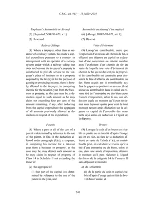 C.R.C., ch. 945 — 11 juillet 2010




    Employee’s Automobile or Aircraft                 Automobile ou aéronef d’un employé
  (6) [Repealed, SOR/91-673, s. 1]                    (6) [Abrogé, DORS/91-673, art. 1]
  (7) Reserved.                                       (7) Réservé.

              Railway Sidings                                   Voies d’évitement
   (8) Where a taxpayer, other than an op-           (8) Lorsqu’un contribuable, autre que
erator of a railway system, has made a cap-       l’exploitant d’un réseau de chemin de fer, a
ital expenditure pursuant to a contract or        effectué une dépense en capital en exécu-
arrangement with an operator of a railway         tion d’une convention ou entente conclue
system under which a railway siding that          avec l’exploitant d’un chemin de fer en
does not become the taxpayer’s property is        vertu de laquelle une voie d’évitement de
constructed to provide service to the tax-        chemin de fer qui ne devient pas la proprié-
payer’s place of business or to a property        té du contribuable est construite pour des-
acquired by the taxpayer for the purpose of       servir le lieu d’affaires du contribuable ou
gaining or producing income, there is here-       des biens acquis par le contribuable aux
by allowed to the taxpayer, in computing          fins de gagner ou produire un revenu, il est
income for the taxation year from the busi-       alloué au contribuable dans le calcul du re-
ness or property, as the case may be, a de-       venu tiré de l’entreprise ou des biens pour
duction equal to such amount as he may            l’année d’imposition, selon le cas, une dé-
claim not exceeding four per cent of the          duction égale au montant qu’il peut récla-
amount remaining, if any, after deducting         mer sans dépasser quatre pour cent de tout
from the capital expenditure the aggregate        montant restant après déduction sur la dé-
of all amounts previously allowed as de-          pense en capital de l’ensemble des mon-
ductions in respect of the expenditure.           tants déjà admis en déduction à l’égard de
                                                  la dépense.

                  Patents                                            Brevets
   (9) Where a part or all of the cost of a          (9) Lorsque le coût d’un brevet est éta-
patent is determined by reference to the use      bli en partie ou en totalité d’après l’usage
of the patent, in lieu of the deduction al-       qui en est fait, au lieu de la déduction al-
lowed under paragraph (1)(c), a taxpayer,         louée en vertu de l’alinéa (1)c), un contri-
in computing his income for a taxation            buable peut, en calculant le revenu qu’il a
year from a business or property, as the          tiré d’une entreprise ou de biens, selon le
case may be, may deduct such amount as            cas, dans une année d’imposition, déduire
he may claim in respect of property of            le montant qu’il peut réclamer à l’égard
Class 14 in Schedule II not exceeding the         des biens de la catégorie 14 de l’annexe II
lesser of                                         sans dépasser le moindre
  (a) the aggregate of                                a) de l’ensemble
     (i) that part of the capital cost deter-           (i) de la partie du coût en capital éta-
     mined by reference to the use of the               blie d’après l’usage qui est fait du bre-
     patent in the year, and                            vet dans l’année, et



                                                241
 